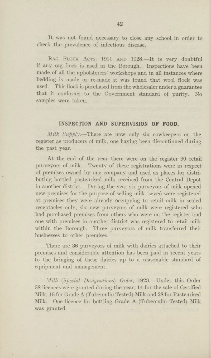 42 It was not found necessary to close any school in order to check the prevalence of infectious disease. Rag Flock Acts, 1911 and 1928.—It is very doubtful if any rag flock is. used in the Borough. Inspections have been made of all the upholsterers' workshops and in all instances where bedding is made or re-made it was found that wool flock was used. This flock is purchased from the wholesaler under a guarantee that it conforms to the Government standard of purity. No samples were taken. INSPECTION AND SUPERVISION OF FOOD. Milk Supply.—There are now only six cowkeepers on the register as producers of milk, one having been discontinued during the past year. At the end of the year there were on the register 90 retail purveyors of milk. Twenty of these registrations were in respect of premises owned by one company and used as places for distri buting bottled pasteurised milk received from the Central Depot in another district. During the year six purveyors of milk opened new premises for the purpose of selling milk, seven were registered at premises they were already occupying to retail milk in sealed receptacles only, six new purveyors of milk were registered who had purchased premises from others who were on the register and one with premises in another district was registered to retail milk within the Borough. Three purveyors of milk transferred their businesses to other premises. There are 36 purveyors of milk with dairies attached to their premises and considerable attention has been paid in recent years to the bringing of these dairies up to a reasonable standard of equipment and management. Milk (Special Designations) Order, 1923.—Under this Order 58 licences were granted during the year, 14 for the sale of Certified Milk, 16 for Grade A (Tuberculin Tested) Milk and 28 for Pasteurised Milk. One licence for bottling Grade A (Tuberculin Tested) Milk was granted.