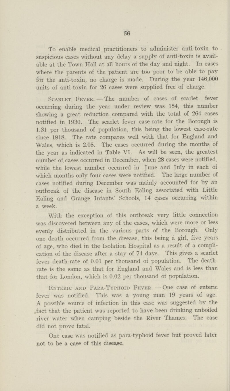 56 To enable medical practitioners to administer anti-toxin to suspicious cases without any delay a supply of anti-toxin is avail able at the Town Hall at all hours of the day and night. In cases where the parents of the patient are too poor to be able to pay for the anti-toxin, no charge is made. During the year 146,000 units of anti-toxin for 26 cases were supplied free of charge. Scarlet. Fever.— The number of cases of scarlet fever occurring during the year under review was 154, this number showing a great reduction compared with the total of 264 cases notified in 1930. The scarlet fever case-rate for the Borough is 1.31 per thousand of population, this being the lowest case-rate since 1918. The rate compares well with that for England and Wales, which is 2.05. The cases occurred during the months of the year as indicated in Table VI. As will be seen, the greatest number of. cases occurred in December, when 28 cases were notified, while the lowest number occurred in June and July in each of which months only four cases were notified. The large number of cases notified during December was mainly accounted for by an outbreak of the disease in South Ealing associated with Little Ealing and Grange Infants' Schools, 14 cases occurring within a week. With the exception of this outbreak very little connection was discovered between any of the cases, which were more or less evenly distributed in the various parts of the Borough. Only one death occurred from the disease, this being a girl, five years of age, who died in the Isolation Hospital as a result of a compli cation of the disease after a stay of 74 days. This gives a scarlet fever death-rate of 0.01 per thousand of population. The death rate is the same as that for England and Wales and is less than that for London, which is 0.02 per thousand of population. Enteric and Para-Typhoid Fever.— One case of enteric fever was notified. This was a young man 19 years of age. A possible source of infection in this case was suggested by the fact that the patient was reported to have been drinking unboiled river water when camping beside the River Thames. The case did not prove fatal. One case was notified as para-typhoid fever but proved later not to be a case of this disease.