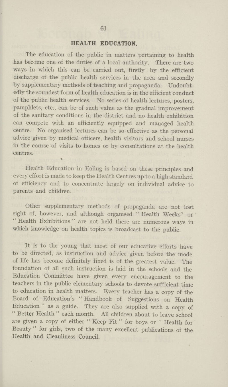 61 HEALTH EDUCATION. The education of the public in matters pertaining to health has become one of the duties of a local authority. There are two ways in which this can be carried out, firstly by the efficient discharge of the public health services in the area and secondly by supplementary methods of teaching and propaganda. Undoubt edly the soundest form of health education is in the efficient conduct of the public health services. No series of health lectures, posters, pamphlets, etc., can be of such value as the gradual improvement of the sanitary conditions in the district and no health exhibition can compete with an efficiently equipped and managed health centre. No organised lectures can be so effective as the personal advice given by medical officers, health visitors and school nurses in the course of visits to homes or by consultations at the health centres. Health Education in Ealing is based on these principles and every effort is made to keep the Health Centres up to a high standard of efficiency and to concentrate largely on individual advice to parents and children. Other supplementary methods of propaganda are not lost sight of, however, and although organised  Health Weeks or Health Exhibitions are not held there are numerous ways in which knowledge on health topics is broadcast to the public. It is to the young that most of our educative efforts have to be directed, as instruction and advice given before the mode of life has become definitely fixed is of the greatest value. The foundation of all such instruction is laid in the schools and the Education Committee have given every encouragement to the teachers in the public elementary schools to devote sufficient time to education in health matters. Every teacher has a copy of the Board of Education's  Handbook of Suggestions on Health Education as a guide. They are also supplied with a copy of Better Health each month. All children about to leave school are given a copy of either Keep Fit for boys or Health for Beauty for girls, two of the many excellent publications of the Health and Cleanliness Council.