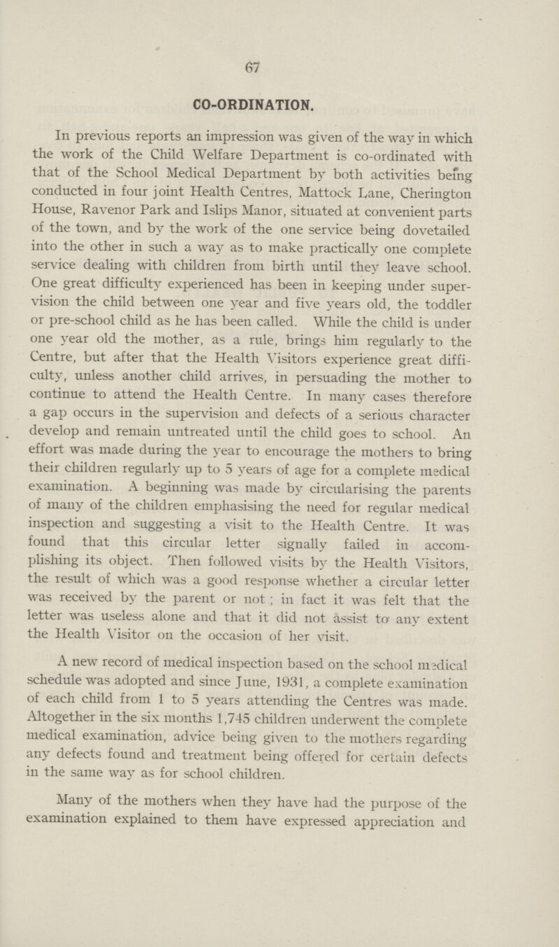 67 CO-ORDINATION. In previous reports an impression was given of the way in which the work of the Child Welfare Department is co-ordinated with that of the School Medical Department by both activities being conducted in four joint Health Centres, Mattock Lane, Cherington House, Ravenor Park and Islips Manor, situated at convenient parts of the town, and by the work of the one service being dovetailed into the other in such a way as to make practically one complete service dealing with children from birth until they leave school. One great difficulty experienced has been in keeping under super vision the child between one year and five years old, the toddler or pre-school child as he has been called. While the child is under one year old the mother, as a rule, brings him regularly to the Centre, but after that the Health Visitors experience great diffi culty, unless another child arrives, in persuading the mother to continue to attend the Health Centre. In many cases therefore a gap occurs in the supervision and defects of a serious character develop and remain untreated until the child goes to school. An effort was made during the year to encourage the mothers to bring their children regularly up to 5 years of age for a complete medical examination. A beginning was made by circularising the parents of many of the children emphasising the need for regular medical inspection and suggesting a visit to the Health Centre. It was found that this circular letter signally failed in accom plishing its object. Then followed visits by the Health Visitors, the result of which was a good response whether a circular letter was received by the parent or not; in fact it was felt that the letter was useless alone and that it did not assist to any extent the Health Visitor on the occasion of her visit. A new record of medical inspection based on the school medical schedule was adopted and since June, 1931, a complete examination of each child from 1 to 5 years attending the Centres was made. Altogether in the six months 1,745 children underwent the complete medical examination, advice being given to the mothers regarding any defects found and treatment being offered for certain defects in the same way as for school children. Many of the mothers when they have had the purpose of the examination explained to them have expressed appreciation and