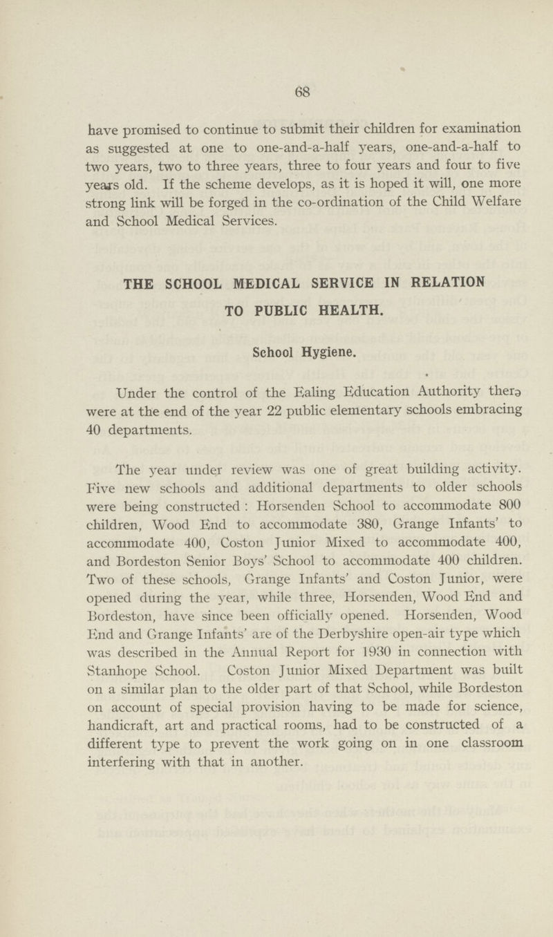 68 have promised to continue to submit their children for examination as suggested at one to one-and-a-half years, one-and-a-half to two years, two to three years, three to four years and four to five years old. If the scheme develops, as it is hoped it will, one more strong link will be forged in the co-ordination of the Child Welfare and School Medical Services. THE SCHOOL MEDICAL SERVICE IN RELATION TO PUBLIC HEALTH. School Hygiene. Under the control of the Ealing Education Authority there were at the end of the year 22 public elementary schools embracing 40 departments. The year under review was one of great building activity. Five new schools and additional departments to older schools were being constructed : Horsenden School to accommodate 800 children, Wood End to accommodate 380, Grange Infants' to accommodate 400, Coston Junior Mixed to accommodate 400, and Bordeston Senior Boys' School to accommodate 400 children. Two of these schools, Grange Infants' and Coston Junior, were opened during the year, while three, Horsenden, Wood End and Bordeston, have since been officially opened. Horsenden, Wood End and Grange Infants' are of the Derbyshire open-air type which was described in the Annual Report for 1930 in connection with Stanhope School. Coston Junior Mixed Department was built on a similar plan to the older part of that School, while Bordeston on account of special provision having to be made for science, handicraft, art and practical rooms, had to be constructed of a different type to prevent the work going on in one classroom interfering with that in another.