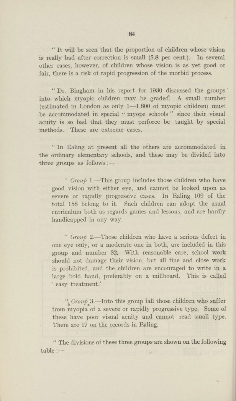 84 It will be seen that the proportion of children whose vision is really bad after correction is small (5.8 per cent.). In several other cases, however, of children whose vision is as yet good or fair, there is a risk of rapid progression of the morbid process. Dr. Bingham in his report for 1930 discussed the groups into which myopic children may be graded. A small number (estimated in London as only 1—1,800 of myopic children) must be accommodated in special  myope schools  since their visual acuity is so bad that they must perforce be taught by special methods. These are extreme cases. In Ealing at present all the others are accommodated in the ordinary elementary schools, and these may be divided into three groups as follows :— Group 1.—This group includes those children who have good vision with either eye, and cannot be looked upon as severe or rapidly progressive cases. In Ealing 109 of the total 158 belong to it. Such children can adopt the usual curriculum both as regards games and lessons, and are hardly handicapped in any way. Group 2.—Those children who have a serious defect in one eye only, or a moderate one in both, are included in this group and number 32. With reasonable care, school work should not damage their vision, but all fine and close work is prohibited, and the children are encouraged to write in a large bold hand, preferably on a millboard. This is called ' easy treatment.' Groups.—Into this group fall those children who suffer from myopia of a severe or rapidly progressive type. Some of these have poor visual acuity and cannot read small type. There are 17 on the records in Ealing. The divisions of these three groups are shown on the following table :—