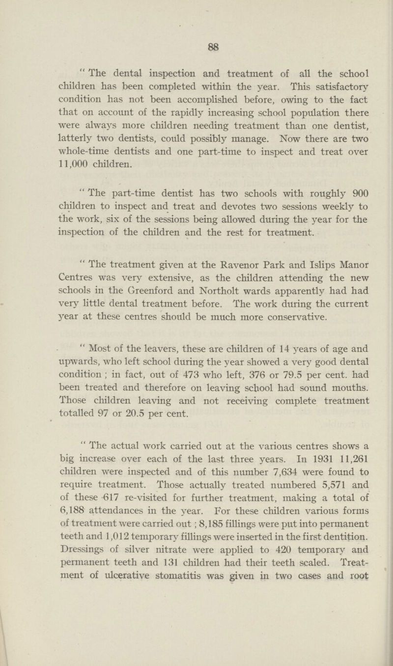 88 The dental inspection and treatment of all the school children has been completed within the year. This satisfactory condition has not been accomplished before, owing to the fact that on account of the rapidly increasing school population there were always more children needing treatment than one dentist, latterly two dentists, could possibly manage. Now there are two whole-time dentists and one part-time to inspect and treat over 11,000 children. The part-time dentist has two schools with roughly 900 children to inspect and treat and devotes two sessions weekly to the work, six of the sessions being allowed during the year for the inspection of the children and the rest for treatment. The treatment given at the Ravenor Park and Islips Manor Centres was very extensive, as the children attending the new schools in the Greenford and Northolt wards apparently had had very little dental treatment before. The work during the current year at these centres should be much more conservative. Most of the leavers, these are children of 14 years of age and upwards, who left school during the year showed a very good dental condition; in fact, out of 473 who left, 376 or 79.5 per cent. had been treated and therefore on leaving school had sound mouths. Those children leaving and not receiving complete treatment totalled 97 or 20.5 per cent. The actual work carried out at the various centres shows a big increase over each of the last three years. In 1931 11,261 children were inspected and of this number 7,634 were found to require treatment. Those actually treated numbered 5,571 and of these 617 re-visited for further treatment, making a total of 6,188 attendances in the year. For these children various forms of treatment were carried out; 8,185 fillings were put into permanent teeth and 1,012 temporary fillings were inserted in the first dentition. Dressings of silver nitrate were applied to 420 temporary and permanent teeth and 131 children had their teeth scaled. Treat ment of ulcerative stomatitis was given in two cases and root