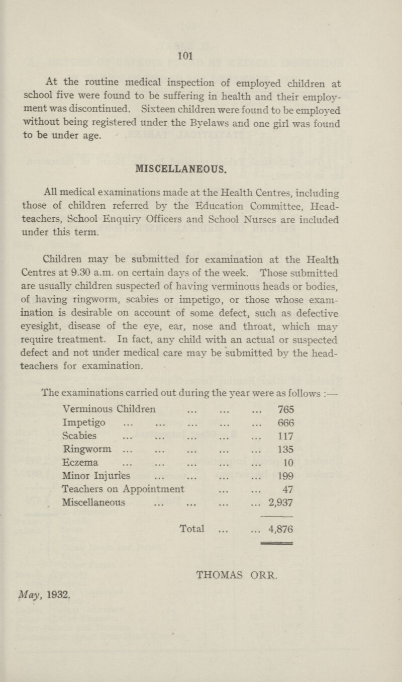 101 At the routine medical inspection of employed children at school five were found to be suffering in health and their employ ment was discontinued. Sixteen children were found to be employed without being registered under the Byelaws and one girl was found to be under age. MISCELLANEOUS. All medical examinations made at the Health Centres, including those of children referred by the Education Committee, Head teachers, School Enquiry Officers and School Nurses are included under this term. Children may be submitted for examination at the Health Centres at 9.30 a.m. on certain days of the week. Those submitted are usually children suspected of having verminous heads or bodies, of having ringworm, scabies or impetigo, or those whose exam ination is desirable on account of some defect, such as defective eyesight, disease of the eye, ear, nose and throat, which may require treatment. In fact, any child with an actual or suspected defect and not under medical care may be submitted by the head teachers for examination. The examinations carried out during the year were as follows:— Verminous Children 765 Impetigo 666 Scabies 117 Ringworm 135 Eczema 10 Minor Injuries 199 Teachers on Appointment 47 Miscellaneous 2,937 Total 4,876 THOMAS ORR. May, 1932.