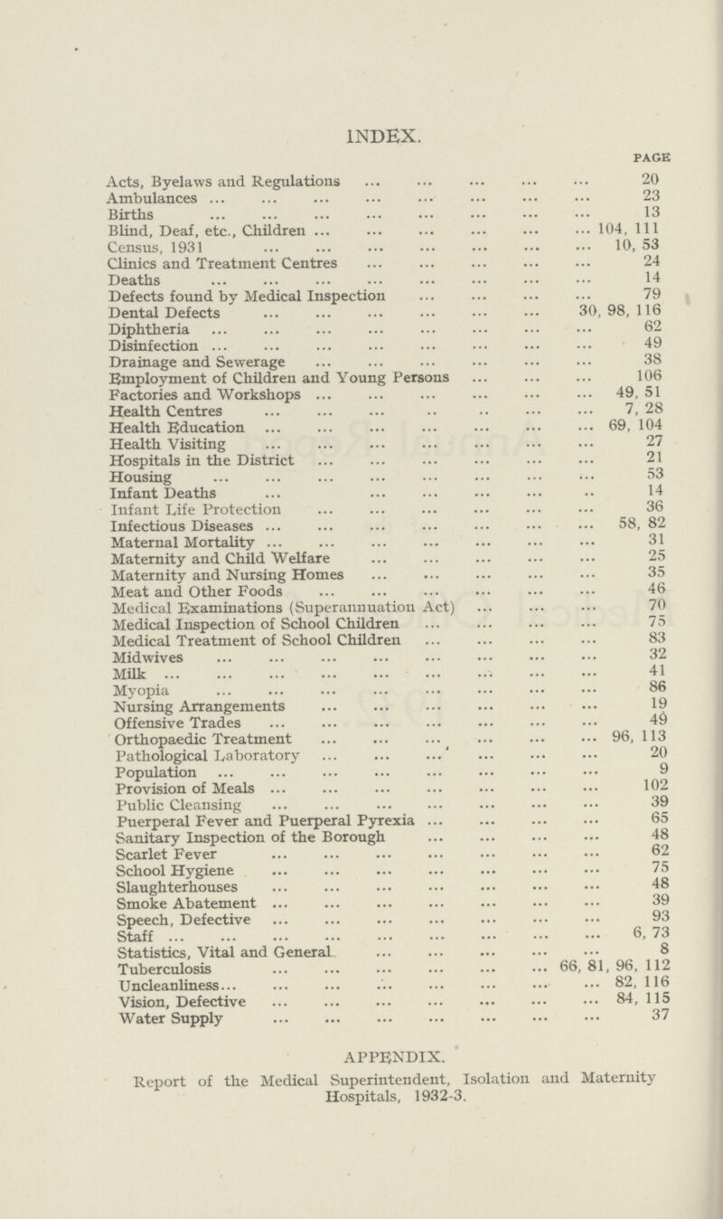 index. page Acts, Byelaws and Regulations 20 Ambulances 23 Births 13 Blind, Deaf, etc., Children 104, 111 Census, 1931 10, 53 Clinics and Treatment Centres 24 Deaths 14 Defects found by Medical Inspection 79 Dental Defects 30, 98, 116 Diphtheria 62 Disinfection 49 Drainage and Sewerage 38 Employment of Children and Young Persons 106 Factories and Workshops 49, 51 Health Centres 7, 28 Health Education 69, 104 Health Visiting 27 Hospitals in the District 21 Housing 53 Infant Deaths 14 Infant Life Protection 36 Infectious Diseases 58, 82 Maternal Mortality 31 Maternity and Child Welfare 25 Maternity and Nursing Homes 35 Meat and Other Foods 46 Medical Examinations (Superannuation Act) 70 Medical Inspection of School Children 75 Medical Treatment of School Children 83 Midwives 32 Milk 41 Myopia 86 Nursing Arrangements 19 Offensive Trades 49 Orthopaedic Treatment 96, 113 Pathological Laboratory 20 Population 9 Provision of Meals 102 Public Cleansing 39 Puerperal Fever and Puerperal Pyrexia 65 Sanitary Inspection of the Borough 48 Scarlet Fever 62 School Hygiene 75 Slaughterhouses 48 Smoke Abatement 39 Speech, Defective 93 Staff 6, 73 Statistics, Vital and General 8 Tuberculosis 66, 81, 96, 112 Uncleanliness 82, 116 Vision, Defective 84, 115 Water Supply 37 appendix. Report of the Medical Superintendent, Isolation and Maternity Hospitals, 1932-3.