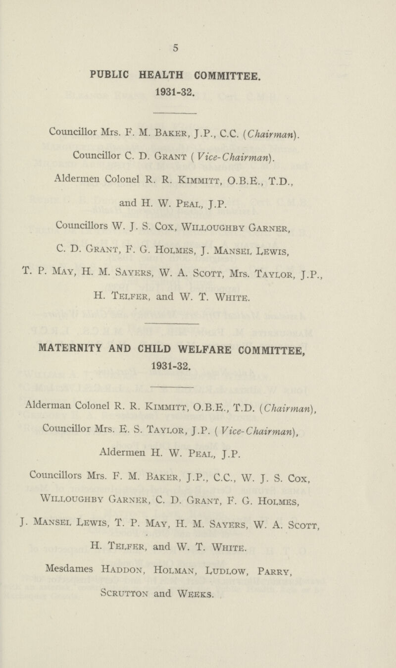 5 PUBLIC HEALTH COMMITTEE. 1931-32. Councillor Mrs. F. M. Baker, J.P., C.C. {Chairman). Councillor C. D. Grant (Vice-Chairman). Aldermen Colonel R. R. Kimmitt, O.B.E., T.D., and H. W. Peal, J.P. Councillors W. J. S. Cox, Willoughby Garner, C. D. Grant, F. G. Holmes, J. Mansel Lewis, T. P. May, H. M. Sayers, W. A. Scott, Mrs. Taylor, J.P., H. Telfer, and W. T. White. MATERNITY AND CHILD WELFARE COMMITTEE, 1931-32. Alderman Colonel R. R. Kimmitt, O.B.E., T.D. (Chairman), Councillor Mrs. E. S. Taylor, J.P. (Vice-Chair man), Aldermen H. W. Peal, J.P. Councillors Mrs. F. M. Baker, J.P., C.C., w. J. S. Cox, wllloughby garner, C. D. grant, F. g. holmes, J. Mansel Lewis, T. P. May, H. M. Sayers, W. A. Scott, H. Telfer, and W. T. White. Mesdames Haddon, Holman, Ludlow, Parry, Scrutton and Weeks.