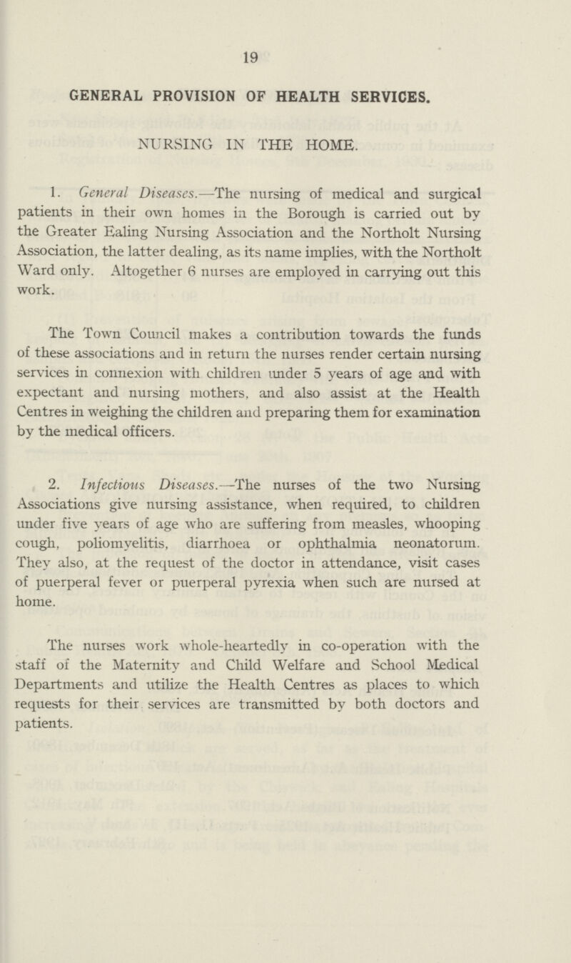 19 GENERAL PROVISION OF HEALTH SERVICES. NURSING IN THE HOME. 1. General Diseases.—The nursing of medical and surgical patients in their own homes in the Borough is carried out by the Greater Ealing Nursing Association and the Northolt Nursing Association, the latter dealing, as its name implies, with the Northolt Ward only. Altogether 6 nurses are employed in carrying out this work. The Town Council makes a contribution towards the funds of these associations and in return the nurses render certain nursing services in connexion with children under 5 years of age and with expectant and nursing mothers, and also assist at the Health Centres in weighing the children and preparing them for examination by the medical officers. 2. Infectious Diseases.—The nurses of the two Nursing Associations give nursing assistance, when required, to children under five years of age who are suffering from measles, whooping cough, poliomyelitis, diarrhoea or ophthalmia neonatorum. They also, at the request of the doctor in attendance, visit cases of puerperal fever or puerperal pyrexia when such are nursed at home. The nurses work whole¬heartedly in co¬operation with the staff of the Maternity and Child Welfare and School Medical Departments and utilize the Health Centres as places to which requests for their services are transmitted by both doctors and patients.