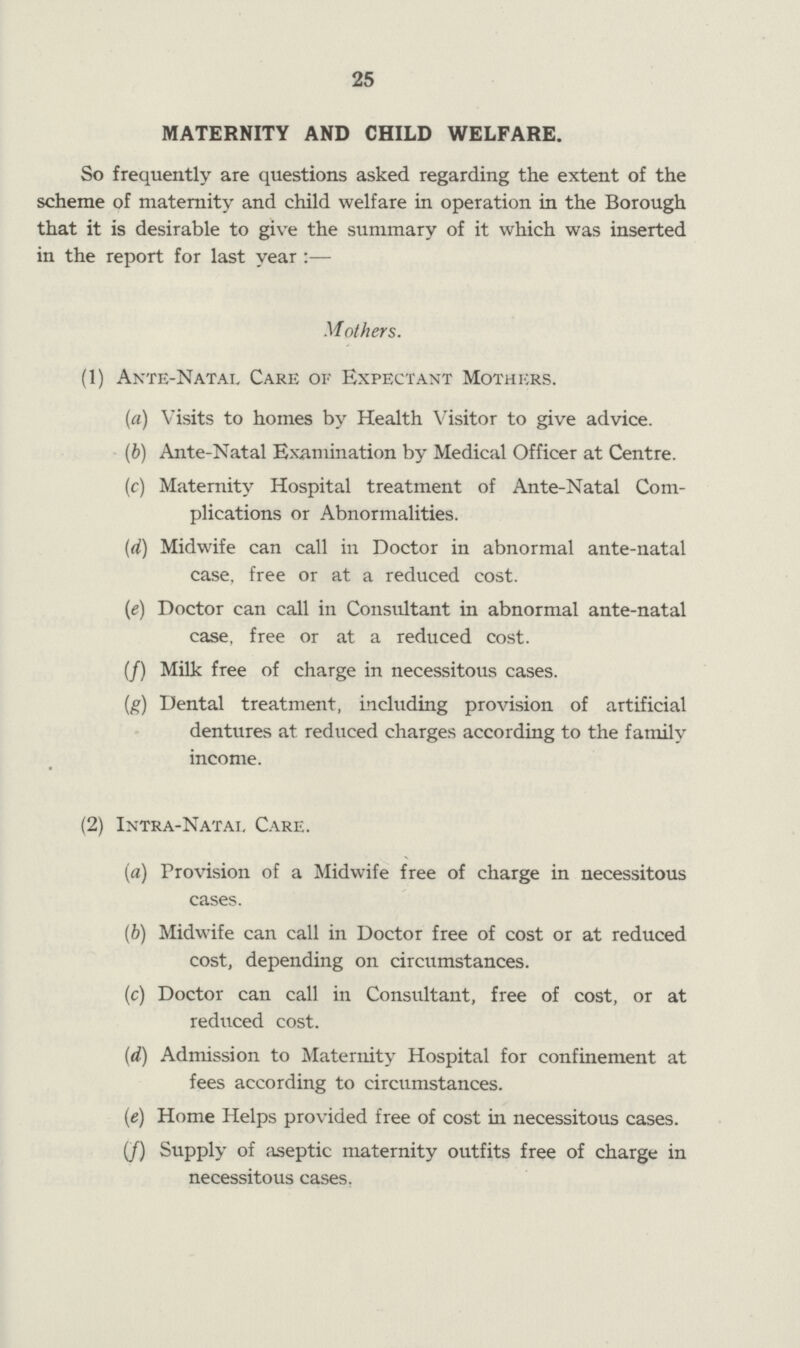 25 MATERNITY AND CHILD WELFARE. So frequently are questions asked regarding the extent of the scheme of maternity and child welfare in operation in the Borough that it is desirable to give the summary of it which was inserted in the report for last year :— Mothers. (1) Ante-Natal Care oi- Expectant Mothers. (a) Visits to homes by Health Visitor to give advice. (b) Ante-Natal Examination by Medical Officer at Centre. (c) Maternity Hospital treatment of Ante-Natal Com¬ plications or Abnormalities. (d) Midwife can call in Doctor in abnormal ante-natal case, free or at a reduced cost. (e) Doctor can call in Consultant in abnormal ante-natal case, free or at a reduced cost. (/) Milk free of charge in necessitous cases. (g) Dental treatment, including provision of artificial dentures at reduced charges according to the family income. (2) Intra-Natal Care. (a) Provision of a Midwife free of charge in necessitous cases. (b) Midwife can call in Doctor free of cost or at reduced cost, depending on circumstances. (c) Doctor can call in Consultant, free of cost, or at reduced cost. (d) Admission to Maternity Hospital for confinement at fees according to circumstances. (e) Home Helps provided free of cost in necessitous cases. (/) Supply of aseptic maternity outfits free of charge in necessitous cases.