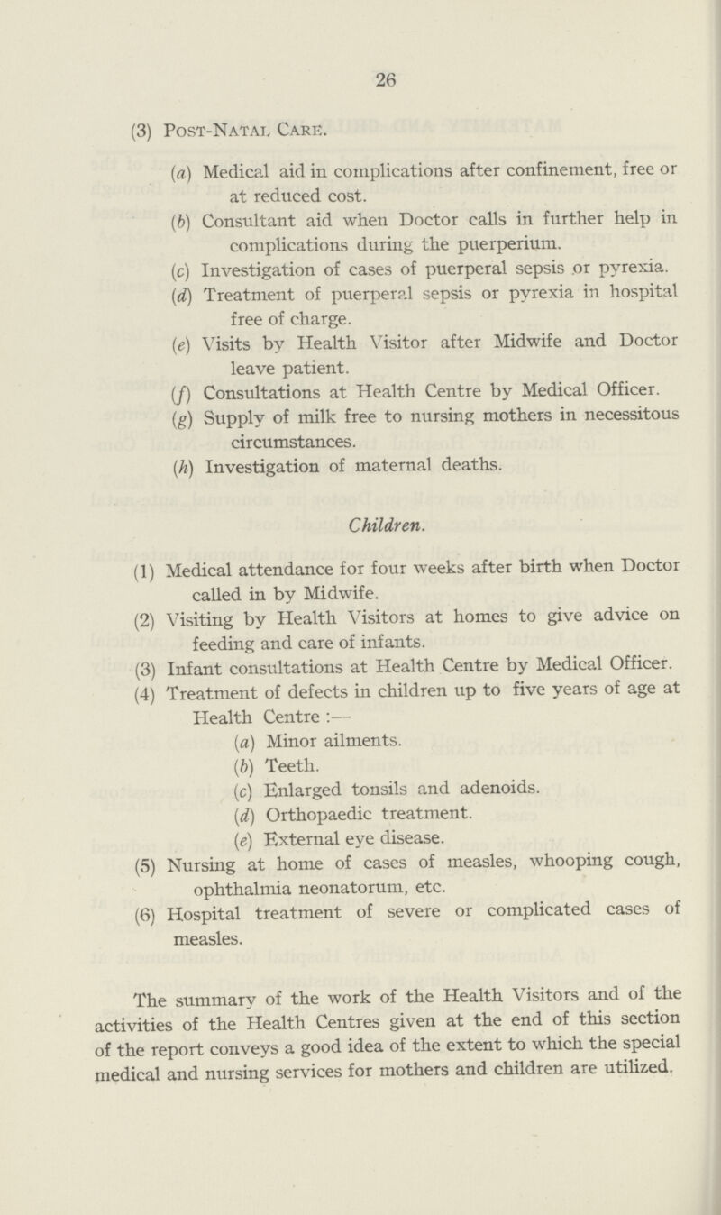 26 (3) Post-Natal Care. (a) Medical aid in complications after confinement, free or at reduced cost. (b) Consultant aid when Doctor calls in further help in complications during the puerperium. (c) Investigation of cases of puerperal sepsis or pyrexia. (d) Treatment of puerperal sepsis or pyrexia in hospital free of charge. (e) Visits by Health Visitor after Midwife and Doctor leave patient. (/) Consultations at Health Centre by Medical Officer. {g) Supply of milk free to nursing mothers in necessitous circumstances. (h) Investigation of maternal deaths. Children. (1) Medical attendance for four weeks after birth when Doctor called in by Midwife. (2) Visiting by Health Visitors at homes to give advice on feeding and care of infants. (3) Infant consultations at Health Centre by Medical Officer. (4) Treatment of defects in children up to five years of age at Health Centre :— (a) Minor ailments. (b) Teeth. (c) Enlarged tonsils and adenoids. (d) Orthopaedic treatment. (e) External eye disease. (5) Nursing at home of cases of measles, whooping cough, ophthalmia neonatorum, etc. (6) Hospital treatment of severe or complicated cases of measles. The summary of the work of the Health Visitors and of the activities of the Health Centres given at the end of this section of the report conveys a good idea of the extent to which the special medical and nursing services for mothers and children are utilized.