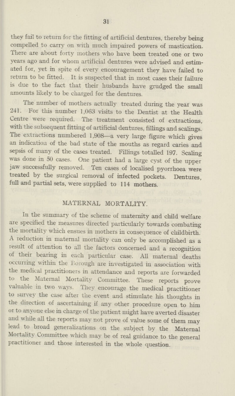 31 they fail to return for the fitting of artificial dentures, thereby being compelled to carry on with much impaired powers of mastication. There are about forty mothers who have been treated one or two years ago and for whom artificial dentures were advised and estim ated for, yet in spite of every encouragement they have failed to return to be fitted. It is suspected that in most cases their failure is due to the fact that their husbands have grudged the small amounts likely to be charged for the dentures. The number of mothers actually treated during the year was 241. For this number 1,063 visits to the Dentist at the Health Centre were required. The treatment consisted of extractions, with the subsequent fitting of artificial dentures, fillings and scalings. The extractions numbered 1,908—a very large figure which gives an indication of the bad state of the mouths as regard caries and sepsis of many of the cases treated. Fillings totalled 197. Scaling was done in 50 cases. One patient had a large cyst of the upper jaw successfully removed. Ten cases of localised pyorrhoea were treated by the surgical removal of infected pockets. Dentures, full and partial sets, were supplied to 114 mothers. MATERNAL MORTALITY. In the summary of the scheme of maternity and child welfare are specified the measures directed paiticularly towards combating the mortality which ensues in mothers in consequence of childbirth. A reduction in maternal mortality can only be accomplished as a result of attention to all the factors concerned and a recognition of their bearing in each particular case. All maternal deaths occurring within the Borough are investigated in association with the medical practitioners in attendance and reports are forwarded to the Maternal Mortality Committee. These reports prove valuable in two ways. They encourage the medical practitioner to survey the case after the event and stimulate his thoughts in the direction of ascertaining if any other procedure open to him or to anyone else in charge of the patient might have averted disaster and while all the reports may not prove of value some of them may lead to broad generalizations on the subject by the Maternal Mortality Committee which may be of real guidance to the general practitioner and those interested in the whole question.