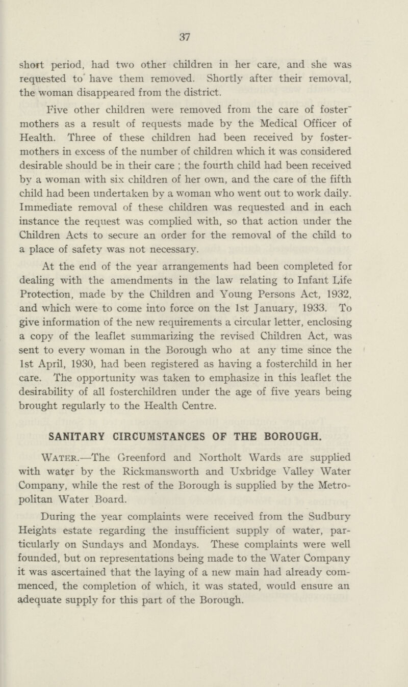 37 short period, had two other children in her care, and she was requested to have them removed. Shortly after their removal, the woman disappeared from the district. Five other children were removed from the care of foster mothers as a result of requests made by the Medical Officer of Health. Three of these children had been received by foster mothers in excess of the number of children which it was considered desirable should be in their care ; the fourth child had been received by a woman with six children of her own, and the care of the fifth child had been undertaken by a woman who went out to work daily. Immediate removal of these children was requested and in each instance the request was complied with, so that action under the Children Acts to secure an order for the removal of the child to a place of safety was not necessary. At the end of the year arrangements had been completed for dealing with the amendments in the law relating to Infant Life Protection, made by the Children and Young Persons Act, 1932, and which were to come into force on the 1st January, 1933. To give information of the new requirements a circular letter, enclosing a copy of the leaflet summarizing the revised Children Act, was sent to every woman in the Borough who at any time since the 1st April, 1930, had been registered as having a fosterchild in her care. The opportunity was taken to emphasize in this leaflet the desirability of all fosterchildren under the age of five years being brought regularly to the Health Centre. SANITARY CIRCUMSTANCES OF THE BOROUGH. Water.—The Greenford and Northolt Wards are supplied with water by the Rickmansworth and Uxbridge Valley Water Company, while the rest of the Borough is supplied by the Metro politan Water Board. During the year complaints were received from the Sudbury Heights estate regarding the insufficient supply of water, par ticularly on Sundays and Mondays. These complaints were well founded, but on representations being made to the Water Company it was ascertained that the laying of a new main had already com menced, the completion of which, it was stated, would ensure an adequate supply for this part of the Borough.