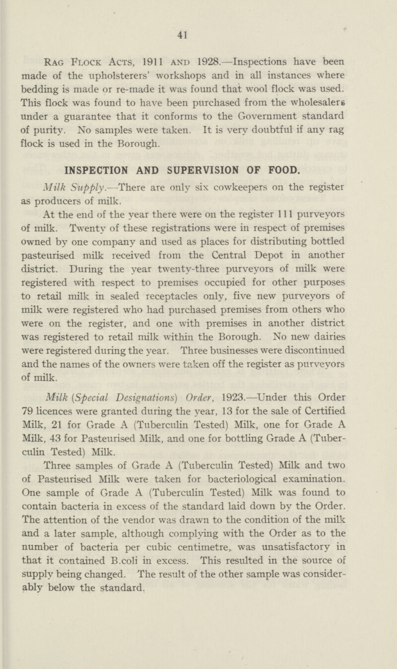 41 Rag Flock Acts, 1911 and 1928.—Inspections have been made of the upholsterers' workshops and in all instances where bedding is made or re-made it was found that wool flock was used. This flock was found to have been purchased from the wholesalers under a guarantee that it conforms to the Government standard of purity. No samples were taken. It is very doubtful if any rag flock is used in the Borough. INSPECTION AND SUPERVISION OF FOOD. Milk Supply.—There are only six cowkeepers on the register as producers of milk. At the end of the year there were on the register 111 purveyors of milk. Twenty of these registrations were in respect of premises owned by one company and used as places for distributing bottled pasteurised milk received from the Central Depot in another district. During the year twenty-three purveyors of milk were registered with respect to premises occupied for other purposes to retail milk in sealed receptacles only, five new purveyors of milk were registered who had purchased premises from others who were on the register, and one with premises in another district was registered to retail milk within the Borough. No new dairies were registered during the year. Three businesses were discontinued and the names of the owners were taken off the register as purveyors of milk. Milk (Special Designations) Order, 1923.—Under this Order 79 licences were granted during the year, 13 for the sale of Certified Milk, 21 for Grade A (Tuberculin Tested) Milk, one for Grade A Milk, 43 for Pasteurised Milk, and one for bottling Grade A (Tuber culin Tested) Milk. Three samples of Grade A (Tuberculin Tested) Milk and two of Pasteurised Milk were taken for bacteriological examination. One sample of Grade A (Tuberculin Tested) Milk was found to contain bacteria in excess of the standard laid down by the Order. The attention of the vendor was drawn to the condition of the milk and a later sample, although complying with the Order as to the number of bacteria per cubic centimetre, was unsatisfactory in that it contained B.coli in excess. This resulted in the source of supply being changed. The result of the other sample was consider ably below the standard.