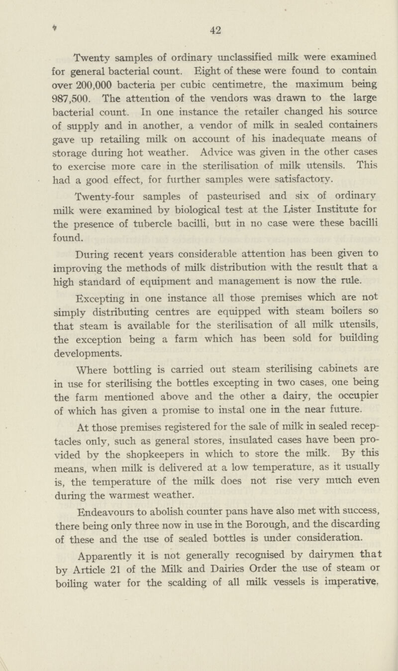 42 Twenty samples of ordinary unclassified milk were examined for general bacterial count. Eight of these were found to contain over 200,000 bacteria per cubic centimetre, the maximum being 987,500. The attention of the vendors was drawn to the large bacterial count. In one instance the retailer changed his source of supply and in another, a vendor of milk in sealed containers gave up retailing milk on account of his inadequate means of storage during hot weather. Advice was given in the other cases to exercise more care in the sterilisation of milk utensils. This had a good effect, for further samples were satisfactory. Twenty-four samples of pasteurised and six of ordinary milk were examined by biological test at the Lister Institute for the presence of tubercle bacilli, but in no case were these bacilli found. During recent years considerable attention has been given to improving the methods of milk distribution with the result that a high standard of equipment and management is now the rule. Excepting in one instance all those premises which are not simply distributing centres are equipped with steam boilers so that steam is available for the sterilisation of all milk utensils, the exception being a farm which has been sold for building developments. Where bottling is carried out steam sterilising cabinets are in use for sterilising the bottles excepting in two cases, one being the farm mentioned above and the other a dairy, the occupier of which has given a promise to instal one in the near future. At those premises registered for the sale of milk in sealed recep tacles only, such as general stores, insulated cases have been pro vided by the shopkeepers in which to store the milk. By this means, when milk is delivered at a low temperature, as it usually is, the temperature of the milk does not rise very much even during the warmest weather. Endeavours to abolish counter pans have also met with success, there being only three now in use in the Borough, and the discarding of these and the use of sealed bottles is under consideration. Apparently it is not generally recognised by dairymen that by Article 21 of the Milk and Dairies Order the use of steam or boiling water for the scalding of all milk vessels is imperative.
