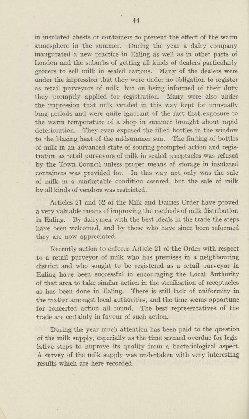 44 in insulated chests or containers to prevent the effect of the warm atmosphere in the summer. During the year a dairy company inaugurated a new practice in Ealing as well as in other parts of London and the suburbs of getting all kinds of dealers particularly grocers to sell milk in sealed cartons. Many of the dealers were under the impression that they were under no obligation to register as retail purveyors of milk, but on being informed of their duty they promptly applied for registration. Many were also under the impression that milk vended in this way kept for unusually long periods and were quite ignorant of the fact that exposure to the warm temperature of a shop in summer brought about rapid deterioration. They even exposed the filled bottles in the window to the blazing heat of the midsummer sun. The finding of bottles of milk in an advanced state of souring prompted action and regis tration as retail purveyors of milk in sealed receptacles was refused by the Town Council unless proper means of storage in insulated containers was provided for. In this way not only was the sale of milk in a marketable condition assured, but the sale of milk by all kinds of vendors was restricted. Articles 21 and 32 of the Milk and Dairies Order have proved a very valuable means of improving the methods of milk distribution in Ealing. By dairymen with the best ideals in the trade the steps have been welcomed, and by those who have since been reformed they are now appreciated. Recently action to enforce Article 21 of the Order with respect to a retail purveyor of milk who has premises in a neighbouring district and who sought to be registered as a retail purveyor in Ealing have been successful in encouraging the Local Authority of that area to take similar action in the sterilisation of receptacles as has been done in Ealing. There is still lack of uniformity in the matter amongst local authorities, and the time seems opportune for concerted action all round. The best representatives of the trade are certainly in favour of such action. During the year much attention has been paid to the question of the milk supply, especially as the time seemed overdue for legis lative steps to improve its quality from a bacteriological aspect. A survey of the milk supply was undertaken with very interesting results which are here recorded.