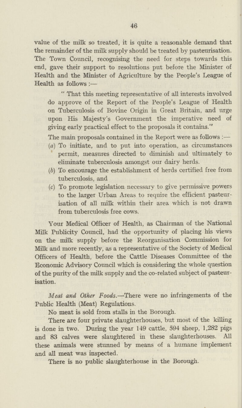 46 value of the milk so treated, it is quite a reasonable demand that the remainder of the milk supply should be treated by pasteurisation. The Town Council, recognising the need for steps towards this end, gave their support to resolutions put before the Minister of Health and the Minister of Agriculture by the People's League of Health as follows :—  That this meeting representative of all interests involved do approve of the Report of the People's League of Health on Tuberculosis of Bovine Origin in Great Britain, and urge upon His Majesty's Government the imperative need of giving early practical effect to the proposals it contains. The main proposals contained in the Report were as follows :— (а) To initiate, and to put into operation, as circumstances permit, measures directed to diminish and ultimately to eliminate tuberculosis amongst our dairy herds. (б) To encourage the establishment of herds certified free from tuberculosis, and (c) To promote legislation necessary to give permissive powers to the larger Urban Areas to require the efficient pasteur isation of all milk within their area which is not drawn from tuberculosis free cows. Your Medical Officer of Health, as Chairman of the National Milk Publicity Council, had the opportunity of placing his views on the milk supply before the Reorganisation Commission for Milk and more recently, as a representative of the Society of Medical Officers of Health, before the Cattle Diseases Committee of the Economic Advisory Council which is considering the whole question of the purity of the milk supply and the co-related subject of pasteur isation. Meat and Other Foods.—There were no infringements of the Public Health (Meat) Regulations. No meat is sold from stalls in the Borough. There are four private slaughterhouses, but most of the killing is done in two. During the year 149 cattle, 594 sheep, 1,282 pigs and 83 calves were slaughtered in these slaughterhouses. All these animals were stunned by means of a humane implement and all meat was inspected. There is no public slaughterhouse in the Borough.