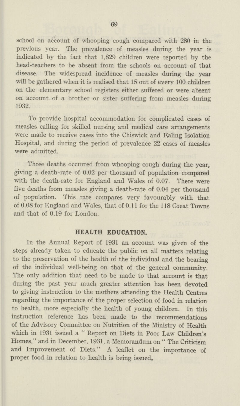 69 school on account of whooping cough compared with 280 in the previous year. The prevalence of measles during the year is indicated by the fact that 1,829 children were reported by the head-teachers to be absent from the schools on account of that disease. The widespread incidence of measles during the year will be gathered when it is realised that 15 out of every 100 children on the elementary school registers either suffered or were absent on account of a brother or sister suffering from measles during 1932. To provide hospital accommodation for complicated cases of measles calling for skilled nursing and medical care arrangements were made to receive cases into the Chiswick and Ealing Isolation Hospital, and during the period of prevalence 22 cases of measles were admitted. Three deaths occurred from whooping cough during the year, giving a death-rate of 0.02 per thousand of population compared with the death-rate for England and Wales of 0.07. There were five deaths from measles giving a death-rate of 0.04 per thousand of population. This rate compares very favourably with that of 0.08 for England and Wales, that of 0.11 for the 118 Great Towns and that of 0.19 for London. health education. In the Annual Report of 1931 an account was given of the steps already taken to educate the public on all matters relating to the preservation of the health of the individual and the bearing of the individual well-being on that of the general community. The only addition that need to be made to that account is that during the past year much greater attention has been devoted to giving instruction to the mothers attending the Health Centres regarding the importance of the proper selection of food in relation to health, more especially the health of young children. In this instruction reference has been made to the recommendations of the Advisory Committee on Nutrition of the Ministry of Health which in 1931 issued a  Report on Diets in Poor Law Children's Homes, and in December, 1931, a Memorandum on  The Criticism and Improvement of Diets. A leaflet on the importance of proper food in relation to health is being issued.