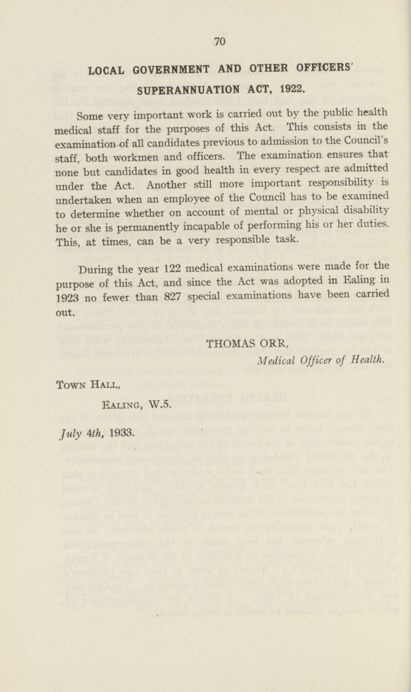 70 LOCAL GOVERNMENT AND OTHER OFFICERS' SUPERANNUATION ACT, 1922. Some very important work is carried out by the public health medical staff for the purposes of this Act. This consists in the examination of all candidates previous to admission to the Council's staff, both workmen and officers. The examination ensures that none but candidates in good health in every respect are admitted under the Act. Another still more important responsibility is undertaken when an employee of the Council has to be examined to determine whether on account of mental or physical disability he or she is permanently incapable of performing his or her duties. This, at times, can be a very responsible task. During the year 122 medical examinations were made for the purpose of this Act, and since the Act was adopted in Ealing in 1923 no fewer than 827 special examinations have been carried out. THOMAS ORR, Medical Officer of Health. Town Hall, Ealing, W.5. July 4th, 1933.