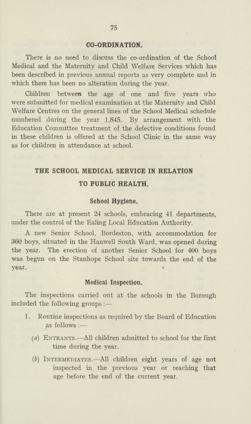 75 CO-ORDINATION. There is no need to discuss the co-ordination of the School Medical and the Maternity and Child Welfare Services which has been described in previous annual reports as very complete and in which there has been no alteration during the year. Children between the age of one and five years who were submitted for medical examination at the Maternity and Child Welfare Centres on the general lines of the School Medical schedule numbered during the year 1,845. By arrangement with the Education Committee treatment of the defective conditions found in these children is offered at the School Clinic in the same way as for children in attendance at school. THE SCHOOL MEDICAL SERVICE IN RELATION TO PUBLIC HEALTH. School Hygiene. There are at present 24 schools, embracing 41 departments, under the control of the Ealing Local Education Authority. A new Senior School, Bordeston, with accommodation for 360 boys, situated in the Hanwell South Ward, was opened during the year. The erection of another Senior School for 400 boys was begun on the Stanhope School site towards the end of the year. Medical Inspection. The inspections carried out at the schools in the Borough included the following groups:— 1. Routine inspections as required by the Board of Education as follows:— (a) Entrants.—All children admitted to school for the first time during the year. (b) Intermediates.—All children eight years of age not inspected in the previous year or reaching that age before the end of the current year.