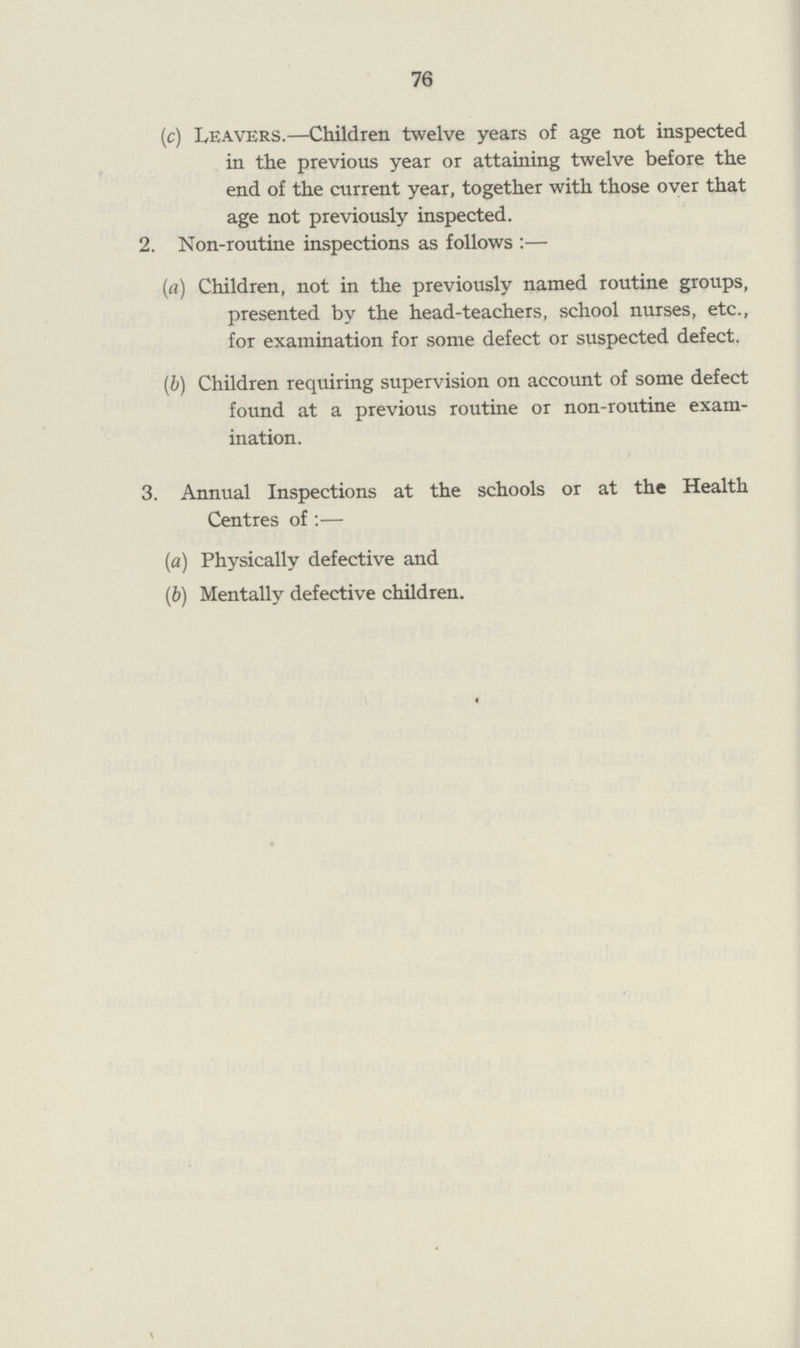 76 (c) Leavers.—Children twelve years of age not inspected in the previous year or attaining twelve before the end of the current year, together with those over that age not previously inspected. 2. Non-routine inspections as follows:— (a) Children, not in the previously named routine groups, presented by the head-teachers, school nurses, etc., for examination for some defect or suspected defect. (b) Children requiring supervision on account of some defect found at a previous routine or non-routine exam ination. 3. Annual Inspections at the schools or at the Health Centres of:— (a) Physically defective and (b) Mentally defective children.