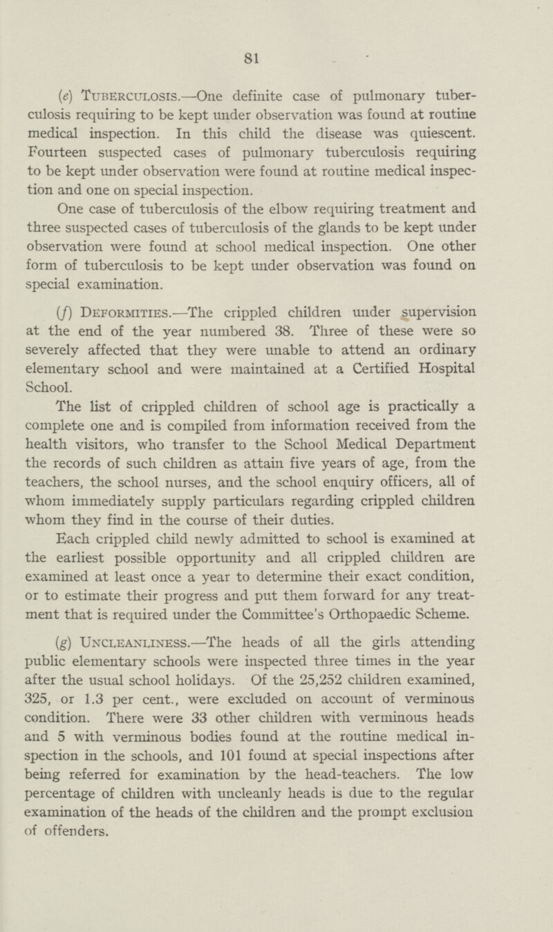 81 (e) Tuberculosis.—One definite case of pulmonary tuber culosis requiring to be kept under observation was found at routine medical inspection. In this child the disease was quiescent. Fourteen suspected cases of pulmonary tuberculosis requiring to be kept under observation were found at routine medical inspec tion and one on special inspection. One case of tuberculosis of the elbow requiring treatment and three suspected cases of tuberculosis of the glands to be kept under observation were found at school medical inspection. One other form of tuberculosis to be kept under observation was found on special examination. (f) Deformities.—The crippled children under supervision at the end of the year numbered 38. Three of these were so severely affected that they were unable to attend an ordinary elementary school and were maintained at a Certified Hospital School. The list of crippled children of school age is practically a complete one and is compiled from information received from the health visitors, who transfer to the School Medical Department the records of such children as attain five years of age, from the teachers, the school nurses, and the school enquiry officers, all of whom immediately supply particulars regarding crippled children whom they find in the course of their duties. Each crippled child newly admitted to school is examined at the earliest possible opportunity and all crippled children are examined at least once a year to determine their exact condition, or to estimate their progress and put them forward for any treat ment that is required under the Committee's Orthopaedic Scheme. (g) Uncleanliness.—The heads of all the girls attending public elementary schools were inspected three times in the year after the usual school holidays. Of the 25,252 children examined, 325, or 1.3 per cent., were excluded on account of verminous condition. There were 33 other children with verminous heads and 5 with verminous bodies found at the routine medical in spection in the schools, and 101 found at special inspections after being referred for examination by the head-teachers. The low percentage of children with uncleanly heads is due to the regular examination of the heads of the children and the prompt exclusion of offenders.