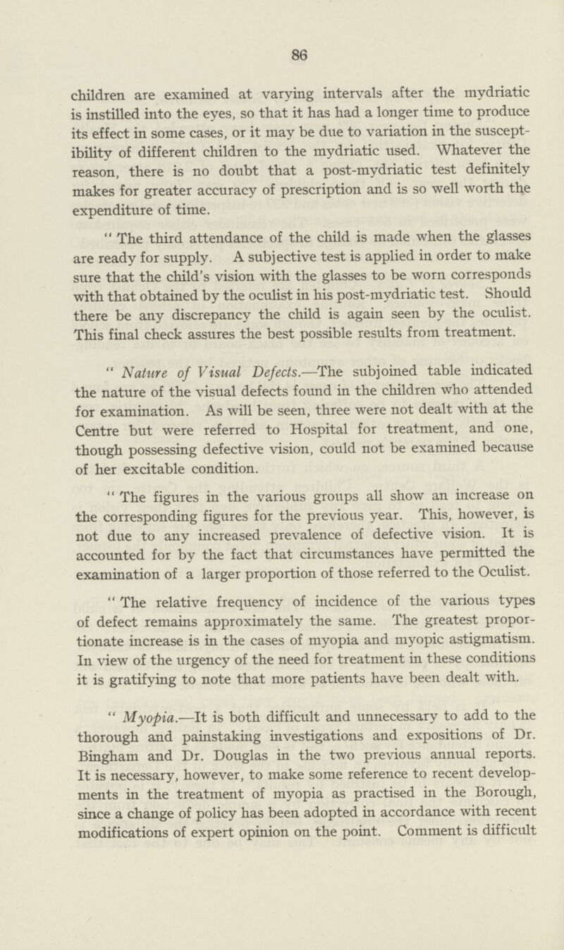 86 children are examined at varying intervals after the mydriatic is instilled into the eyes, so that it has had a longer time to produce its effect in some cases, or it may be due to variation in the suscept ibility of different children to the mydriatic used. Whatever the reason, there is no doubt that a post-mydriatic test definitely makes for greater accuracy of prescription and is so well worth the expenditure of time. The third attendance of the child is made when the glasses are ready for supply. A subjective test is applied in order to make sure that the child's vision with the glasses to be worn corresponds with that obtained by the oculist in his post-mydriatic test. Should there be any discrepancy the child is again seen by the oculist. This final check assures the best possible results from treatment. Nature of Visual Defects.—The subjoined table indicated the nature of the visual defects found in the children who attended for examination. As will be seen, three were not dealt with at the Centre but were referred to Hospital for treatment, and one, though possessing defective vision, could not be examined because of her excitable condition. The figures in the various groups all show an increase on the corresponding figures for the previous year. This, however, is not due to any increased prevalence of defective vision. It is accounted for by the fact that circumstances have permitted the examination of a larger proportion of those referred to the Oculist. The relative frequency of incidence of the various types of defect remains approximately the same. The greatest propor tionate increase is in the cases of myopia and myopic astigmatism. In view of the urgency of the need for treatment in these conditions it is gratifying to note that more patients have been dealt with. Myopia.—It is both difficult and unnecessary to add to the thorough and painstaking investigations and expositions of Dr. Bingham and Dr. Douglas in the two previous annual reports. It is necessary, however, to make some reference to recent develop ments in the treatment of myopia as practised in the Borough, since a change of policy has been adopted in accordance with recent modifications of expert opinion on the point. Comment is difficult