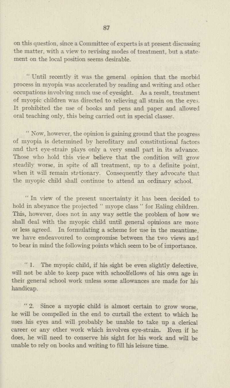 87 on this question, since a Committee of experts is at present discussing the matter, with a view to revising modes of treatment, but a state ment on the local position seems desirable. Until recently it was the general opinion that the morbid process in myopia was accelerated by reading and writing and other occupations involving much use of eyesight. As a result, treatment of myopic children was directed to relieving all strain on the eyes. It prohibited the use of books and pens and paper and allowed oral teaching only, this being carried out in special classe?. Now, however, the opinion is gaining ground that the progress of myopia is determined by hereditary and constitutional factors and th?t eye-strair plays only a very small part in its advance. Those who hold this view believe that the condition will grow steadily worse, in spite of all treatment, up to a definite point, when it will remain stationary. Consequently they advocate that the myopic child shall continue to attend an ordinary school. In view of the present uncertainty it has been decided to hold in abeyance the projected  myope class  for Ealing children. This, however, does not in any way settle the problem of how we shall deal with the myopic child until general opinions are more or less agreed. In formulating a scheme for use in the meantime, we have endeavoured to compromise between the two views and to bear in mind the following points which seem to be of importance. 1. The myopic child, if his sight be even slightly defective, will not be able to keep pace with schoolfellows of his own age in their general school work unless some allowances are made for his handicap. 2. Since a myopic child is almost certain to grow worse, he will be compelled in the end to curtail the extent to which he uses his eyes and will probably be unable to take up a clerical career or any other work which involves eye-strain. Even if he does, he will need to conserve his sight for his work and will be unable to rely on books and writing to fill his leisure time.