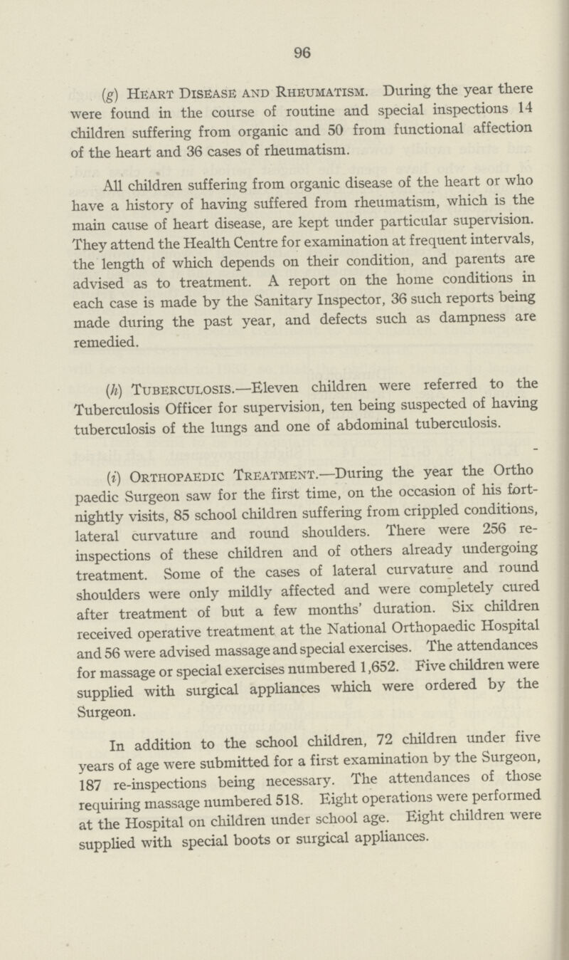 96 (g) Heart Disease and Rheumatism. During the year there were found in the course of routine and special inspections 14 children suffering from organic and 50 from functional affection of the heart and 36 cases of rheumatism. All children suffering from organic disease of the heart or who have a history of having suffered from rheumatism, which is the main cause of heart disease, are kept under particular supervision. They attend the Health Centre for examination at frequent intervals, the length of which depends on their condition, and parents are advised as to treatment. A report on the home conditions in each case is made by the Sanitary Inspector, 36 such reports being made during the past year, and defects such as dampness are remedied. (h) Tuberculosis.—Eleven children were referred to the Tuberculosis Officer for supervision, ten being suspected of having tuberculosis of the lungs and one of abdominal tuberculosis. (i) Orthopaedic Treatment.—During the year the Ortho paedic Surgeon saw for the first time, on the occasion of his fort nightly visits, 85 school children suffering from crippled conditions, lateral curvature and round shoulders. There were 256 re inspections of these children and of others already undergoing treatment. Some of the cases of lateral curvature and round shoulders were only mildly affected and were completely cured after treatment of but a few months' duration. Six children received operative treatment at the National Orthopaedic Hospital and 56 were advised massage and special exercises. The attendances for massage or special exercises numbered 1,652. Five children were supplied with surgical appliances which were ordered by the Surgeon. In addition to the school children, 72 children under five years of age were submitted for a first examination by the Surgeon, 187 re-inspections being necessary. The attendances of those requiring massage numbered 518. Eight operations were performed at the Hospital on children under school age. Eight children were supplied with special boots or surgical appliances.