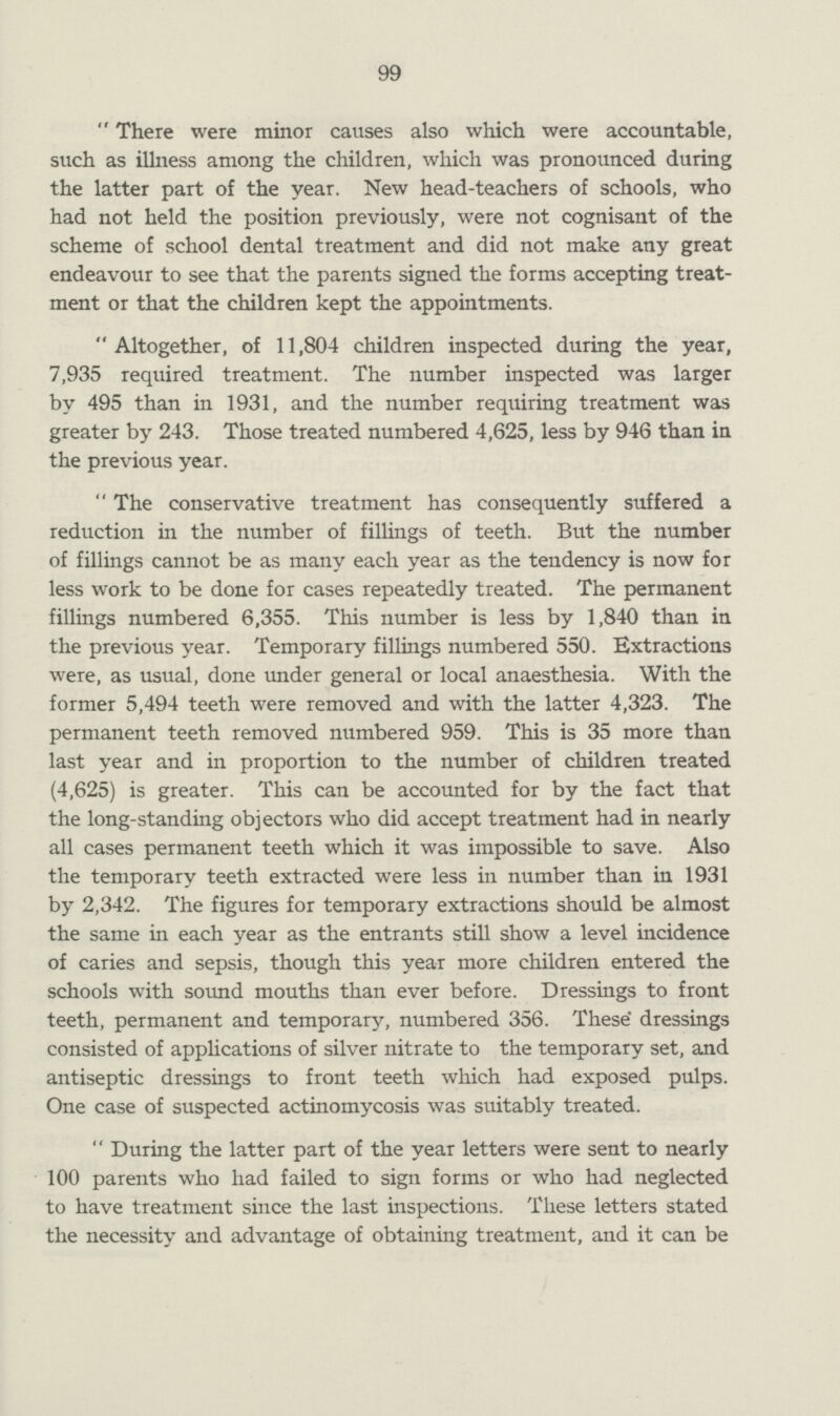 99 There were minor causes also which were accountable, such as illness among the children, which was pronounced during the latter part of the year. New head-teachers of schools, who had not held the position previously, were not cognisant of the scheme of school dental treatment and did not make any great endeavour to see that the parents signed the forms accepting treat ment or that the children kept the appointments. Altogether, of 11,804 children inspected during the year, 7,935 required treatment. The number inspected was larger by 495 than in 1931, and the number requiring treatment was greater by 243. Those treated numbered 4,625, less by 946 than in the previous year. The conservative treatment has consequently suffered a reduction in the number of fillings of teeth. But the number of fillings cannot be as many each year as the tendency is now for less work to be done for cases repeatedly treated. The permanent fillings numbered 6,355. This number is less by 1,840 than in the previous year. Temporary fillings numbered 550. Extractions were, as usual, done under general or local anaesthesia. With the former 5,494 teeth were removed and with the latter 4,323. The permanent teeth removed numbered 959. This is 35 more than last year and in proportion to the number of children treated (4,625) is greater. This can be accounted for by the fact that the long-standing objectors who did accept treatment had in nearly all cases permanent teeth which it was impossible to save. Also the temporary teeth extracted were less in number than in 1931 by 2,342. The figures for temporary extractions should be almost the same in each year as the entrants still show a level incidence of caries and sepsis, though this year more children entered the schools with sound mouths than ever before. Dressings to front teeth, permanent and temporary, numbered 356. These dressings consisted of applications of silver nitrate to the temporary set, and antiseptic dressings to front teeth which had exposed pulps. One case of suspected actinomycosis was suitably treated. During the latter part of the year letters were sent to nearly 100 parents who had failed to sign forms or who had neglected to have treatment since the last inspections. These letters stated the necessity and advantage of obtaining treatment, and it can be