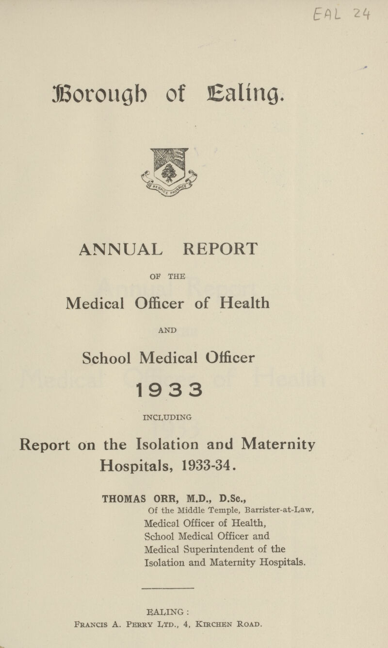 EAL 24 Borough of Ealing. ANNUAL REPORT of the Medical Officer of Health and School Medical Officer 1933 including Report on the Isolation and Maternity Hospitals, 1933-34. THOMAS ORR, M.D., D.Sc., Of the Middle Temple, Barrister-at-Law, Medical Officer of Health, School Medical Officer and Medical Superintendent of the Isolation and Maternity Hospitals. EALING : Francis A. Perry Ltd., 4, Kirchen Road.