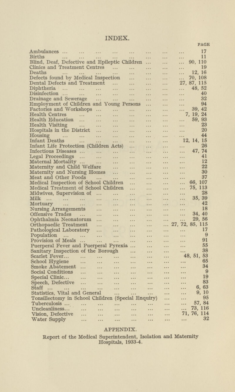 INDEX. page Ambulances 17 Births 11 Blind, Deaf, Defective and Epileptic Children 90, 110 Clinics and Treatment Centres 19 Deaths 12, 16 Defects found by Medical Inspection 70, 108 Dental Defects and Treatment 27, 87, 115 Diphtheria 48, 52 Disinfection 40 Drainage and Sewerage 32 Employment of Children and Young Persons 94 Factories and Workshops 39,42 Health Centres 7, 19, 24 Health Education 59, 93 Health Visiting 23 Hospitals in the District 20 Housing 44 Infant Deaths 12, 14, 15 Infant Life Protection (Children Acts) 26 Infectious Diseases 47, 74 Legal Proceedings 41 Maternal Mortality 12 Maternity and Child Welfare 22 Maternity and Nursing Homes 30 Meat and Other Foods 37 Medical Inspection of School Children 66, 107 Medical Treatment of School Children 75, 113 Midwives, Supervision of 28 Milk 35, 39 Mortuary 42 Nursing Arrangements 18 Offensive Trades 34, 40 Ophthalmia Neonatorum 29, 56 Orthopaedic Treatment 27, 72, 85, 115 Pathological Laboratory 17 Population 9 Provision of Meals 91 Puerperal Fever and Puerperal Pyrexia 55 Sanitary Inspection of the Borough 38 Scarlet Fever 48, 51, 53 School Hygiene 65 Smoke Abatement 34 Social Conditions 9 Special Clinic 19 Speech, Defective 83 Staff 6, 63 Statistics, Vital and General 9, 10 Tonsillectomy in School Children (Special Enquiry) 95 Tuberculosis 57, 84 Uncleanliness 73, 116 Vision, Defective 71, 76, 114 Water Supply 32 APPENDIX. Report of the Medical Superintendent, Isolation and Maternity Hospitals, 1933-4.