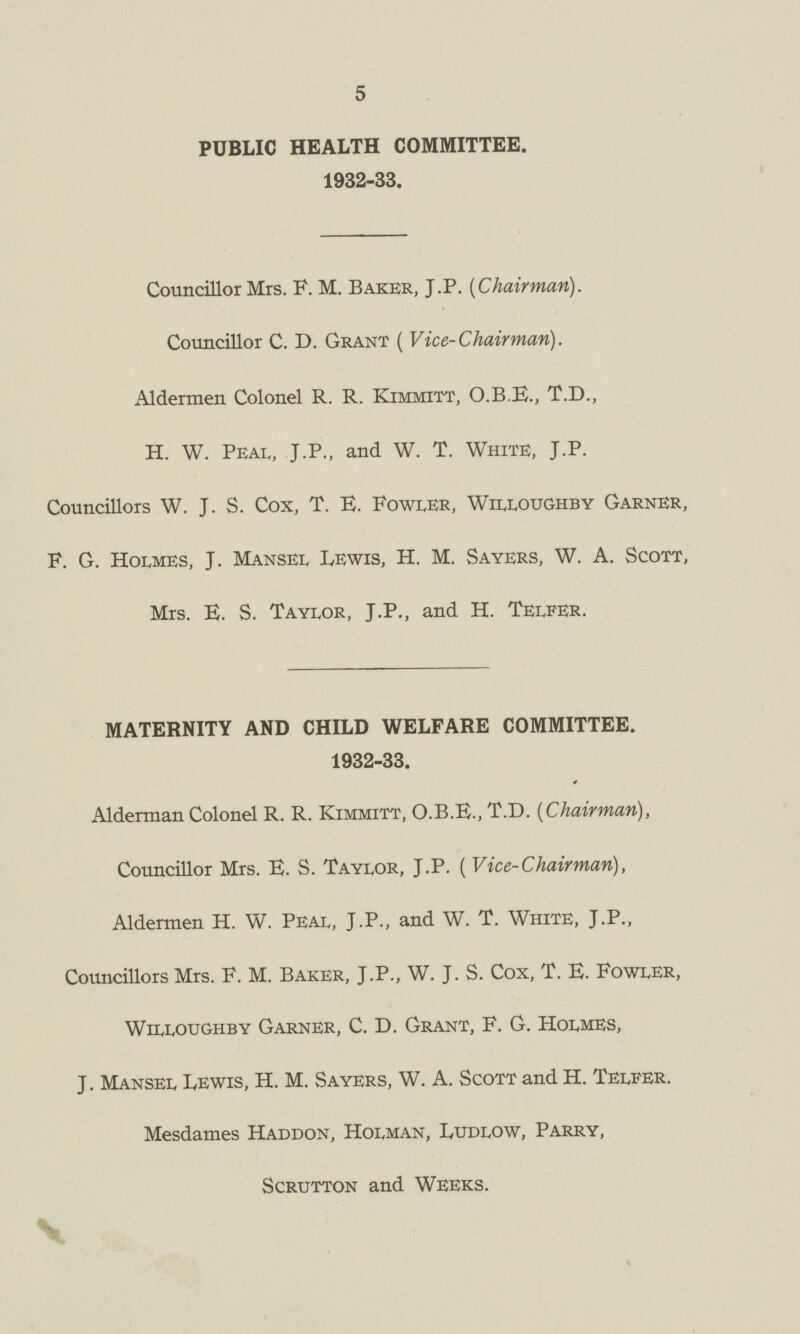 5 PUBLIC HEALTH COMMITTEE. 1932-33. Councillor Mrs. F. M. Baker, J.P. [Chairman). Councillor C. D. Grant ( Vice-Chairman). Aldermen Colonel R. R. Kimmitt, O.B.E., T.D., H. W. Peal, J.P., and W. T. White, J.P. Councillors W. J. S. Cox, T. E. Fowler, Willoughby Garner, F. G. Holmes, J. Mansel Lewis, H. M. Sayers, W. A. Scott, Mrs. E. S. Taylor, J.P., and H. Telfer. MATERNITY AND CHILD WELFARE COMMITTEE. 1932-33. * Alderman Colonel R. R. Kimmitt, O.B.E., T.D. [Chairman), Councillor Mrs. E. S. Taylor, J.P. ( Vice-Chairman), Aldermen H. W. Peal, J.P., and W. T. White, J.P., Councillors Mrs. F. M. Baker, J.P., W. J. S. Cox, T. E. Fowler, Willoughby Garner, C. D. Grant, F. G. Holmes, J. Mansel Lewis, H. M. Sayers, W. A. Scott and H. Telfer. Mesdames Haddon, Holman, Ludlow, Parry, Scrutton and Weeks.