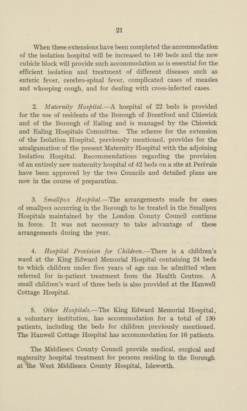 21 When these extensions have been completed the accommodation of the isolation hospital will be increased to 140 beds and the new cubicle block will provide such accommodation as is essential for the efficient isolation and treatment of different diseases such as enteric fever, cerebro-spinal fever, complicated cases of measles and whooping cough, and for dealing with cross-infected cases. 2. Maternity Hospital.—A hospital of 22 beds is provided for the use of residents of the Borough of Brentford and Chiswick and of the Borough of Ealing and is managed by the Chiswick and Ealing Hospitals Committee. The scheme for the extension of the Isolation Hospital, previously mentioned, provides for the amalgamation of the present Maternity Hospital with the adjoining Isolation Hospital. Recommendations regarding the provision of an entirely new maternity hospital of 42 beds on a site at Perivale have been approved by the two Councils and detailed plans are now in the course of preparation. 3. Smallpox Hospital.—The arrangements made for cases of smallpox occurring in the Borough to be treated in the Smallpox Hospitals maintained by the London County Council continue in force. It was not necessary to take advantage of these arrangements during the year. 4. Hospital Provision for Children.—There is a children's ward at the King Edward Memorial Hospital containing 24 beds to which children under five years of age can be admitted when referred for in-patient treatment from the Health Centres. A small children's ward of three beds is also provided at the Hanwell Cottage Hospital. 5. Other Hospitals.—The King Edward Memorial Hospital, a voluntary institution, has accommodation for a total of 130 patients, including the beds for children previously mentioned. The Hanwell Cottage Hospital has accommodation for 16 patients. The Middlesex County Council provide medical, surgical and maternity hospital treatment for persons residing in the Borough at the West Middlesex County Hospital, Isleworth.