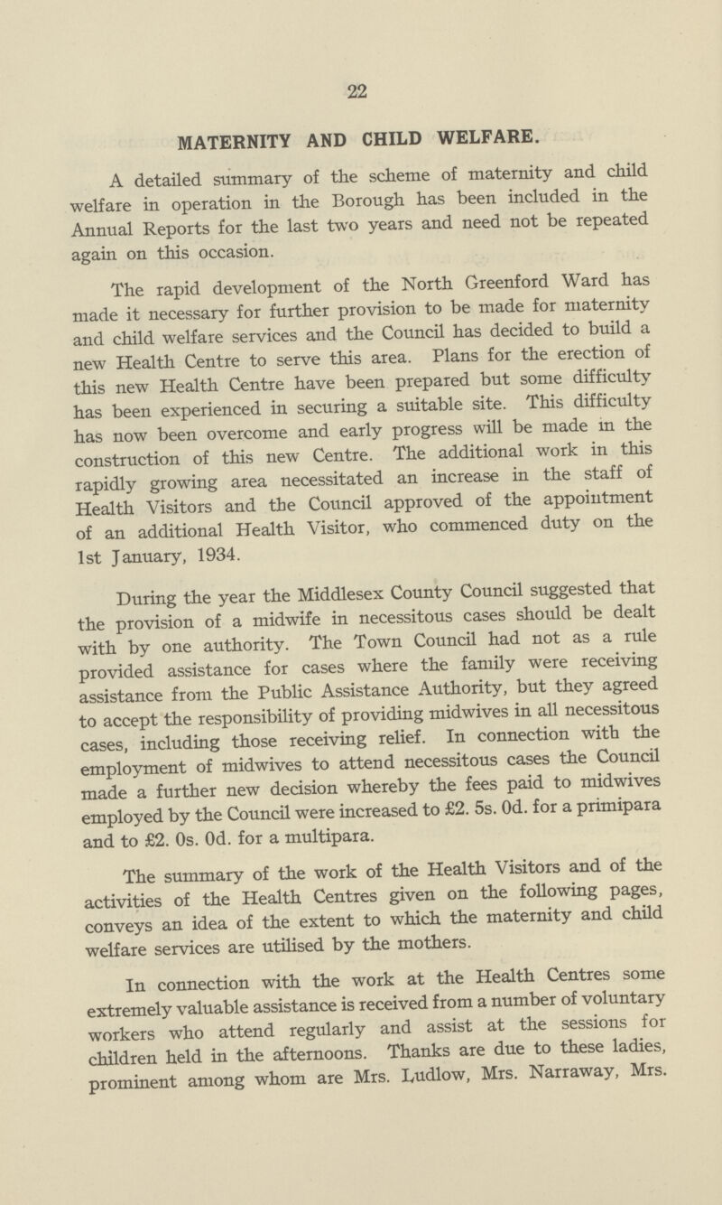 22 MATERNITY AND CHILD WELFARE. A detailed summary of the scheme of maternity and child welfare in operation in the Borough has been included in the Annual Reports for the last two years and need not be repeated again on this occasion. The rapid development of the North Greenford Ward has made it necessary for further provision to be made for maternity and child welfare services and the Council has decided to build a new Health Centre to serve this area. Plans for the erection of this new Health Centre have been prepared but some difficulty has been experienced in securing a suitable site. This difficulty has now been overcome and early progress will be made in the construction of this new Centre. The additional work in this rapidly growing area necessitated an increase in the staff of Health Visitors and the Council approved of the appointment of an additional Health Visitor, who commenced duty on the 1st January, 1934. During the year the Middlesex County Council suggested that the provision of a midwife in necessitous cases should be dealt with by one authority. The Town Council had not as a rule provided assistance for cases where the family were receiving assistance from the Public Assistance Authority, but they agreed to accept the responsibility of providing midwives in all necessitous cases, including those receiving relief. In connection with the employment of midwives to attend necessitous cases the Council made a further new decision whereby the fees paid to midwives employed by the Council were increased to £2. 5s. Od. for a primipara and to £2. Os. Od. for a multipara. The summary of the work of the Health Visitors and of the activities of the Health Centres given on the following pages, conveys an idea of the extent to which the maternity and child welfare services are utilised by the mothers. In connection with the work at the Health Centres some extremely valuable assistance is received from a number of voluntary workers who attend regularly and assist at the sessions for children held in the afternoons. Thanks are due to these ladies, prominent among whom are Mrs. Ludlow, Mrs. Narraway, Mrs.