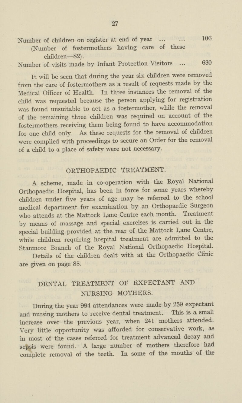 27 Number of children on register at end of year 106 (Number of fostermothers having care of these children—82). Number of visits made by Infant Protection Visitors 630 It will be seen that during the year six children were removed from the care of fostermothers as a result of requests made by the Medical Officer of Health. In three instances the removal of the child was requested because the person applying for registration was found unsuitable to act as a fostermother, while the removal of the remaining three children was required on account of the fostermothers receiving them being found to have accommodation for one child only. As these requests for the removal of children were complied with proceedings to secure an Order for the removal of a child to a place of safety were not necessary. ORTHOPAEDIC TREATMENT. A scheme, made in co-operation with the Royal National Orthopaedic Hospital, has been in force for some years whereby children under five years of age may be referred to the school medical department for examination by an Orthopaedic Surgeon who attends at the Mattock Lane Centre each month. Treatment by means of massage and special exercises is carried out in the special building provided at the rear of the Mattock Lane Centre, while children requiring hospital treatment are admitted to the Stanmore Branch of the Royal National Orthopaedic Hospital. Details of the children dealt with at the Orthopaedic Clinic are given on page 85. DENTAL TREATMENT OF EXPECTANT AND NURSING MOTHERS. During the year 994 attendances were made by 259 expectant and nursing mothers to receive dental treatment. This is a small increase over the previous year, when 241 mothers attended. Very little opportunity was afforded for conservative work, as in most of the cases referred for treatment advanced decay and sepsis were found. A large number of mothers therefore had complete removal of the teeth. In some of the mouths of the