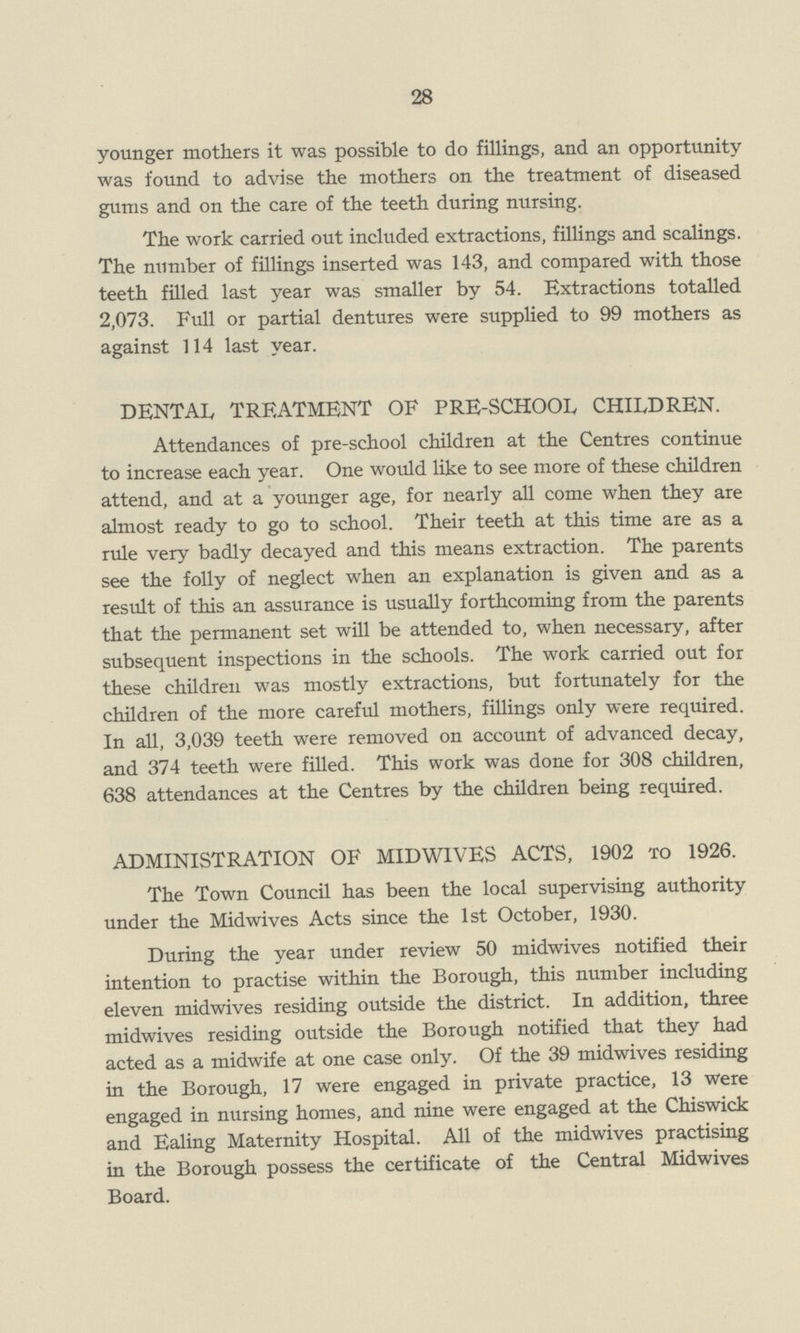 28 younger mothers it was possible to do fillings, and an opportunity was found to advise the mothers on the treatment of diseased gums and on the care of the teeth during nursing. The work carried out included extractions, fillings and scalings. The number of fillings inserted was 143, and compared with those teeth filled last year was smaller by 54. Extractions totalled 2,073. Full or partial dentures were supplied to 99 mothers as against 114 last year. DENTAL TREATMENT OF PRE-SCHOOL CHILDREN. Attendances of pre-school children at the Centres continue to increase each year. One would like to see more of these children attend, and at a younger age, for nearly all come when they are almost ready to go to school. Their teeth at this time are as a rule very badly decayed and this means extraction. The parents see the folly of neglect when an explanation is given and as a result of this an assurance is usually forthcoming from the parents that the permanent set will be attended to, when necessary, after subsequent inspections in the schools. The work carried out for these children was mostly extractions, but fortunately for the children of the more careful mothers, fillings only were required. In all, 3,039 teeth were removed on account of advanced decay, and 374 teeth were filled. This work was done for 308 children, 638 attendances at the Centres by the children being required. ADMINISTRATION OF MIDWIVES ACTS, 1902 to 1926. The Town Council has been the local supervising authority under the Midwives Acts since the 1st October, 1930. During the year under review 50 midwives notified their intention to practise within the Borough, this number including eleven midwives residing outside the district. In addition, three midwives residing outside the Borough notified that they had acted as a midwife at one case only. Of the 39 midwives residing in the Borough, 17 were engaged in private practice, 13 were engaged in nursing homes, and nine were engaged at the Chiswick and Ealing Maternity Hospital. All of the midwives practising in the Borough possess the certificate of the Central Midwives Board.