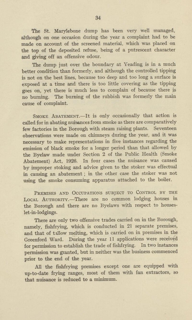 34 The St. Marylebone dump has been very well managed, although on one occasion during the year a complaint had to be made on account of the screened material, which was placed on the top of the deposited refuse, being of a putrescent character and giving off an offensive odour. The dump just over the boundary at Yeading is in a much better condition than formerly, and although the controlled tipping is not on the best lines, because too deep and too long a surface is exposed at a time and there is too little covering as the tipping goes on, yet there is much less to complain of because there is no burning. The burning of the rubbish was formerly the main cause of complaint. Smoke Abatement.—It is only occasionally that action is called for in abating nuisances from smoke as there are comparatively few factories in the Borough with steam raising plants. Seventeen observations were made on chimneys during the year, and it was necessary to make representations in five instances regarding the emission of black smoke for a longer period than that allowed by the Byelaw made under Section 2 of the Public Health (Smoke Abatement) Act, 1926. In four cases the nuisance was caused by improper stoking and advice given to the stoker was effectual in causing an abatement; in the other case the stoker was not using the smoke consuming apparatus attached to the boiler. Premises and Occupations subject to Control by the Local Authority.—-There are no common lodging houses in the Borough and there are no Byelaws with respect to houses let-in-lodgings. There are only two offensive trades carried on in the Borough, namely, fishfrying, which is conducted in 21 separate premises, and that of tallow melting, which is carried on in premises in the Greenford Ward. During the year 11 applications were received for permission to establish the trade of fishfrying. In two instances permission was granted, but in neither was the business commenced prior to the end of the year. All the fishfrying premises except one are equipped with up-to-date frying ranges, most of them with fan extractors, so that nuisance is reduced to a minimum.