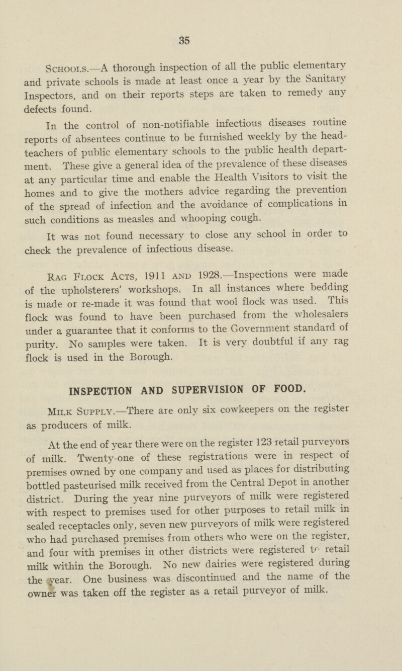 35 Schools.—A thorough inspection of all the public elementary and private schools is made at least once a year by the Sanitary Inspectors, and on their reports steps are taken to remedy any defects found. In the control of non-notifiable infectious diseases routine reports of absentees continue to be furnished weekly by the head teachers of public elementary schools to the public health depart ment. These give a general idea of the prevalence of these diseases at any particular time and enable the Health Visitors to visit the homes and to give the mothers advice regarding the prevention of the spread of infection and the avoidance of complications in such conditions as measles and whooping cough. It was not found necessary to close any school in order to check the prevalence of infectious disease. Rag Flock Acts, 1911 and 1928.—Inspections were made of the upholsterers' workshops. In all instances where bedding is made or re-made it was found that wool flock was used. This flock was found to have been purchased from the wholesalers under a guarantee that it conforms to the Government standard of purity. No samples were taken. It is very doubtful if any rag flock is used in the Borough. INSPECTION AND SUPERVISION OF FOOD. Milk Supply.—There are only six cowkeepers on the register as producers of milk. At the end of year there were on the register 123 retail purveyors of milk. Twenty-one of these registrations were in respect of premises owned by one company and used as places for distributing bottled pasteurised milk received from the Central Depot in another district. During the year nine purveyors of milk were registered with respect to premises used for other purposes to retail milk in sealed receptacles only, seven new purveyors of milk were registered who had purchased premises from others who were on the register, and four with premises in other districts were registered U- retail milk within the Borough. No new dairies were registered during the year. One business was discontinued and the name of the owner was taken off the register as a retail purveyor of milk.