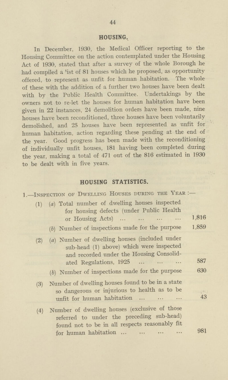 44 HOUSING. In December, 1930, the Medical Officer reporting to the Housing Committee on the action contemplated under the Housing Act of 1930, stated that after a survey of the whole Borough he had compiled a 1ist of 81 houses which he proposed, as opportunity offered, to represent as unfit for human habitation. The whole of these with the addition of a further two houses have been dealt with by the Public Health Committee. Undertakings by the owners not to re-let the houses for human habitation have been given in 22 instances, 24 demolition orders have been made, nine houses have been reconditioned, three houses have been voluntarily demolished, and 25 houses have been represented as unfit for human habitation, action regarding these pending at the end of the year. Good progress has been made with the reconditioning of individually unfit houses, 181 having been completed during the year, making a total of 471 out of the 816 estimated in 1930 to be dealt with in five years. HOUSING STATISTICS. 1.—Inspection of Dwelling Houses during the Year :— (1) (a) Total number of dwelling houses inspected for housing defects (under Public Health or Housing Acts) 1,816 (b) Number of inspections made for the purpose 1,859 (2) (a) Number of dwelling houses (included under sub-head (1) above) which were inspected and recorded under the Housing Consolid ated Regulations, 1925 587 (b) Number of inspections made for the purpose 630 (3) Number of dwelling houses found to be in a state so dangerous or injurious to health as to be unfit for human habitation 43 (4) Number of dwelling houses (exclusive of those referred to under the preceding sub-head) found not to be in all respects reasonably fit for human habitation 981