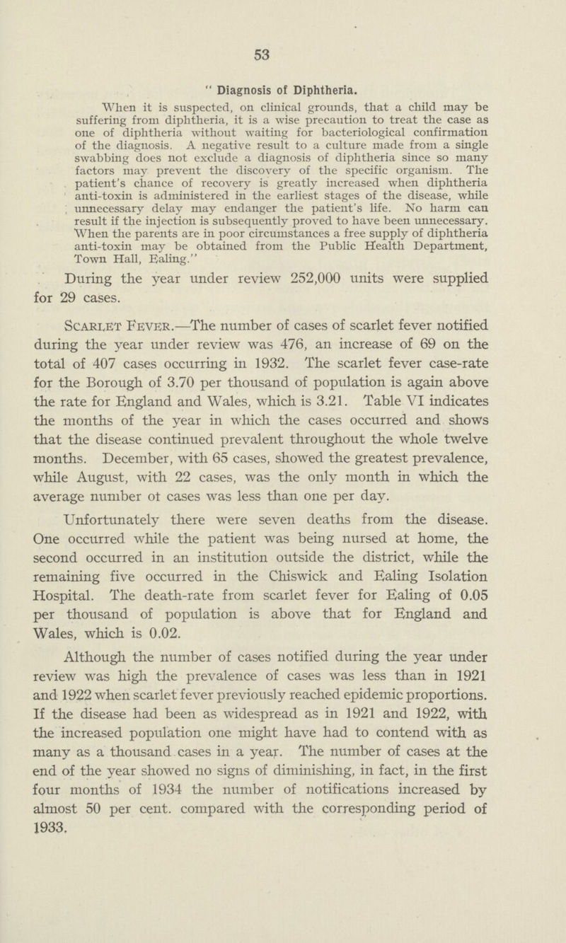 53  Diagnosis of Diphtheria. When it is suspected, on clinical grounds, that a child may be suffering from diphtheria, it is a wise precaution to treat the case as one of diphtheria without waiting for bacteriological confirmation of the diagnosis. A negative result to a culture made from a single swabbing does not exclude a diagnosis of diphtheria since so many factors may prevent the discovery of the specific organism. The patient's chance of recovery is greatly increased when diphtheria anti-toxin is administered in the earliest stages of the disease, while unnecessary delay may endanger the patient's life. No harm can result if the injection is subsequently proved to have been unnecessary. When the parents are in poor circumstances a free supply of diphtheria anti-toxin may be obtained from the Public Health Department, Town Hall, Ealing. During the year under review 252,000 units were supplied for 29 cases. Scarlet Fever.—The number of cases of scarlet fever notified during the year under review was 476, an increase of 69 on the total of 407 cases occurring in 1932. The scarlet fever case-rate for the Borough of 3.70 per thousand of population is again above the rate for England and Wales, which is 3.21. Table VI indicates the months of the year in which the cases occurred and shows that the disease continued prevalent throughout the whole twelve months. December, with 65 cases, showed the greatest prevalence, while August, with 22 cases, was the only month in which the average number ot cases was less than one per day. Unfortunately there were seven deaths from the disease. One occurred while the patient was being nursed at home, the second occurred in an institution outside the district, while the remaining five occurred in the Chiswick and Ealing Isolation Hospital. The death-rate from scarlet fever for Ealing of 0.05 per thousand of population is above that for England and Wales, which is 0.02. Although the number of cases notified during the year under review was high the prevalence of cases was less than in 1921 and 1922 when scarlet fever previously reached epidemic proportions. If the disease had been as widespread as in 1921 and 1922, with the increased population one might have had to contend with as many as a thousand cases in a year. The number of cases at the end of the year showed no signs of diminishing, in fact, in the first four months of 1934 the number of notifications increased by almost 50 per cent, compared with the corresponding period of 1933.