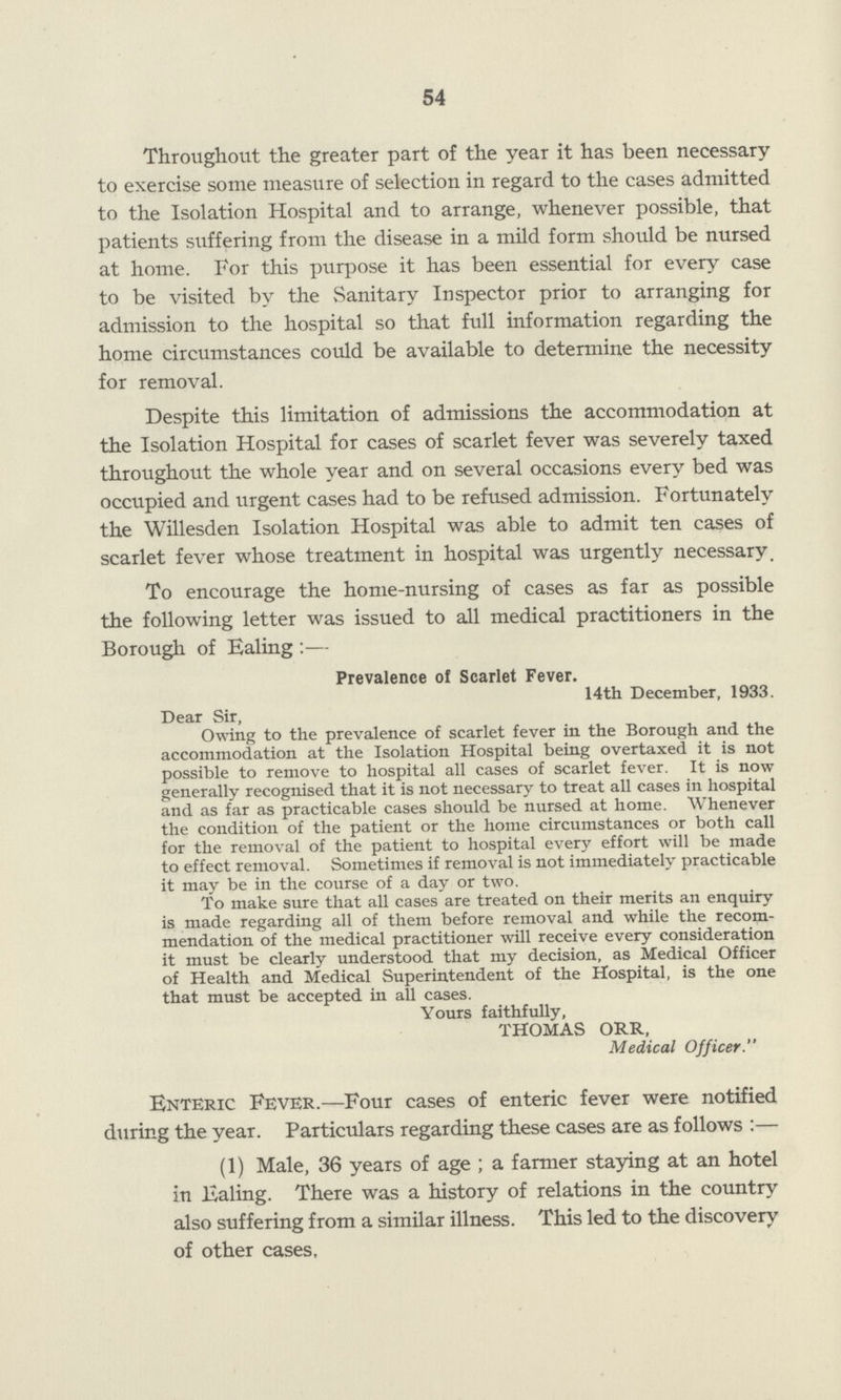 54 Throughout the greater part of the year it has been necessary to exercise some measure of selection in regard to the cases admitted to the Isolation Hospital and to arrange, whenever possible, that patients suffering from the disease in a mild form should be nursed at home. For this purpose it has been essential for every case to be visited by the Sanitary Inspector prior to arranging for admission to the hospital so that full information regarding the home circumstances could be available to determine the necessity for removal. Despite this limitation of admissions the accommodation at the Isolation Hospital for cases of scarlet fever was severely taxed throughout the whole year and on several occasions every bed was occupied and urgent cases had to be refused admission. Fortunately the Willesden Isolation Hospital was able to admit ten cases of scarlet fever whose treatment in hospital was urgently necessary. To encourage the home-nursing of cases as far as possible the following letter was issued to all medical practitioners in the Borough of Ealing :— Prevalence of Scarlet Fever. 14th December, 1933. Dear Sir, Owing to the prevalence of scarlet fever in the Borough and the accommodation at the Isolation Hospital being overtaxed it is not possible to remove to hospital all cases of scarlet fever. It is now generally recognised that it is not necessary to treat all cases in hospital and as far as practicable cases should be nursed at home. Whenever the condition of the patient or the home circumstances or both call for the removal of the patient to hospital every effort will be made to effect removal. Sometimes if removal is not immediately practicable it may be in the course of a day or two. To make sure that all cases are treated on their merits an enquiry is made regarding all of them before removal and while the recom mendation of the medical practitioner will receive every consideration it must be clearly understood that my decision, as Medical Officer of Health and Medical Superintendent of the Hospital, is the one that must be accepted in all cases. Yours faithfully, THOMAS ORR, Medical Officer. Enteric Fever.—Four cases of enteric fever were notified during the year. Particulars regarding these cases are as follows :— (1) Male, 36 years of age ; a farmer staying at an hotel in Ealing. There was a history of relations in the country also suffering from a similar illness. This led to the discovery of other cases.