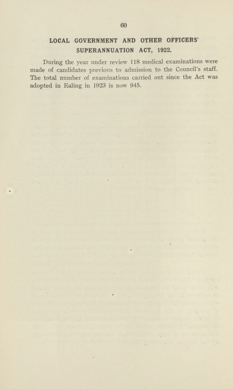 60 LOCAL GOVERNMENT AND OTHER OFFICERS' SUPERANNUATION ACT, 1922. During the year under review 118 medical examinations were made of candidates previous to admission to the Council's staff. The total number of examinations carried out since the Act was adopted in Ealing in 1923 is now 945.