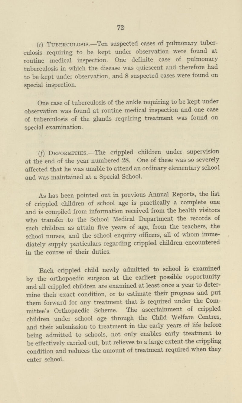 72 (e) Tuberculosis.—Ten suspected cases of pulmonary tuber culosis requiring to be kept under observation were found at routine medical inspection. One definite case of pulmonary tuberculosis in which the disease was quiescent and therefore had to be kept under observation, and 8 suspected cases were found on special inspection. One case of tuberculosis of the ankle requiring to be kept under observation was found at routine medical inspection and one case of tuberculosis of the glands requiring treatment was found on special examination. (/) Deformities.—The crippled children under supervision at the end of the year numbered 28. One of these was so severely affected that he was unable to attend an ordinary elementary school and was maintained at a Special School. As has been pointed out in previous Annual Reports, the list of crippled children of school age is practically a complete one and is compiled from information received from the health visitors who transfer to the School Medical Department the records of such children as attain five years of age, from the teachers, the school nurses, and the school enquiry officers, all of whom imme diately supply particulars regarding crippled children encountered in the course of their duties. Each crippled child newly admitted to school is examined by the orthopaedic surgeon at the earliest possible opportunity and all crippled children are examined at least once a year to deter mine their exact condition, or to estimate their progress and put them forward for any treatment that is required under the Com mittee's Orthopaedic Scheme. The ascertainment of crippled children under school age through the Child Welfare Centres, and their submission to treatment in the early years of life before being admitted to schools, not only enables early treatment to be effectively carried out, but relieves to a large extent the crippling condition and reduces the amount of treatment required when they enter school.
