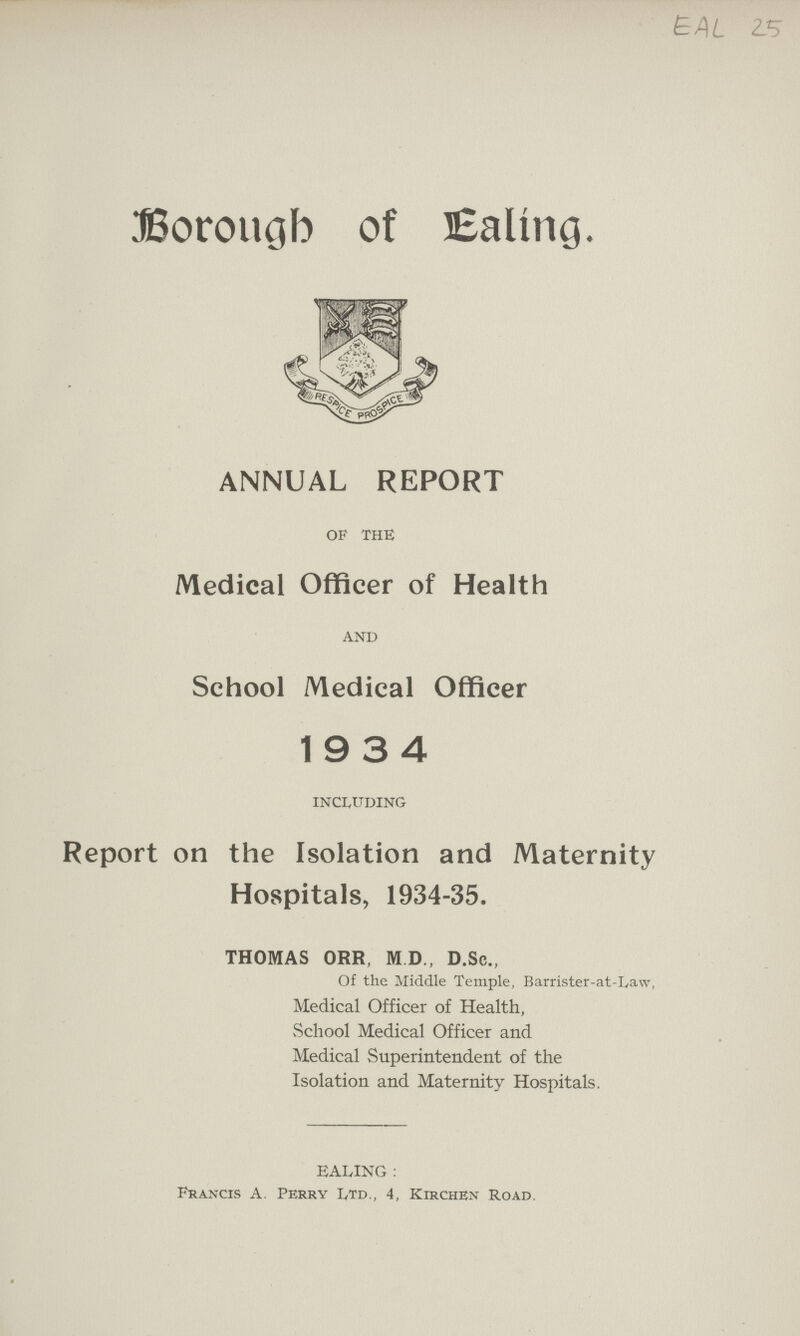 EAL 2S Borough of Ealing. ANNUAL REPORT of the Medical Officer of Health and School Medical Officer 19 3 4 including Report on the Isolation and Maternity Hospitals, 1934-35. THOMAS ORR, M.D, D.Sc., Of the Middle Temple, Barrister-at-Law, Medical Officer of Health, School Medical Officer and Medical Superintendent of the Isolation and Maternity Hospitals. baling : Francis A. Perry Ltd., 4, Kirchen Road.