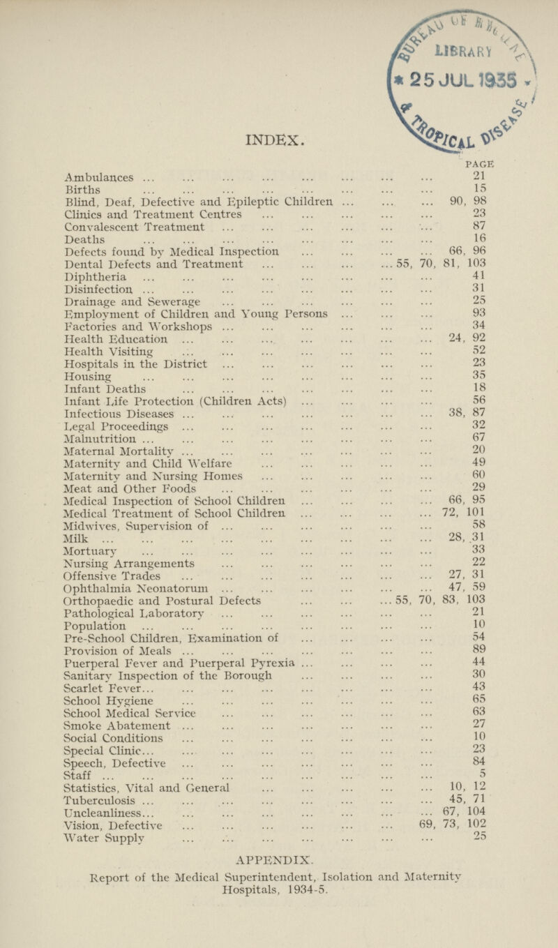 INDEX. PAGE Ambulances 21 Births Blind, Deaf, Defective and Epileptic Children 90, 98 Clinics and Treatment Centres 23 Convalescent Treatment 87 Deaths 16 Defects found by Medical Inspection 66, 96 Dental Defects and Treatment.55, 70, 81, 103 Diphtheria 41 Disinfection 31 Drainage and Sewerage 25 Employment of Children and Young Persons 93 Factories and Workshops 34 Health Education 24, 92 Health Visiting 52 Hospitals in the District 23 Housing 35 Infant Deaths 18 Infant Life Protection (Children Acts) 56 Infectious Diseases 38, 87 Legal Proceedings 32 Malnutrition 67 Maternal Mortality 20 Maternity and Child Welfare 49 Maternity and Nursing Homes 60 Meat and Other Foods 29 Medical Inspection of School Children 66, 95 Medical Treatment of School Children 72, 101 Midwives, Supervision of 58 Milk 28, 31 Mortuary 33 Nursing Arrangements 22 Offensive Trades 27, 31 Ophthalmia Neonatorum 47, 59 Orthopaedic and Postural Defects 55, 70, 83, 103 Pathological Laboratory 21 Population 10 Pre-School Children, Examination of 54 Provision of Meals 89 Puerperal Fever and Puerperal Pyrexia 44 Sanitary Inspection of the Borough 30 Scarlet Fever 43 School Hygiene 65 School Medical Service 63 Smoke Abatement 27 Social Conditions 10 Special Clinic 23 Speech, Defective 84 Staff 5 Statistics, Vital and General 10, 12 Tuberculosis 45, 71 Uncleanliness 67, 104 Vision, Defective 69, 73, 102 Water Supply 25 APPENDIX. Report of the Medical Superintendent, Isolation and Maternity Hospitals, 1934-5.