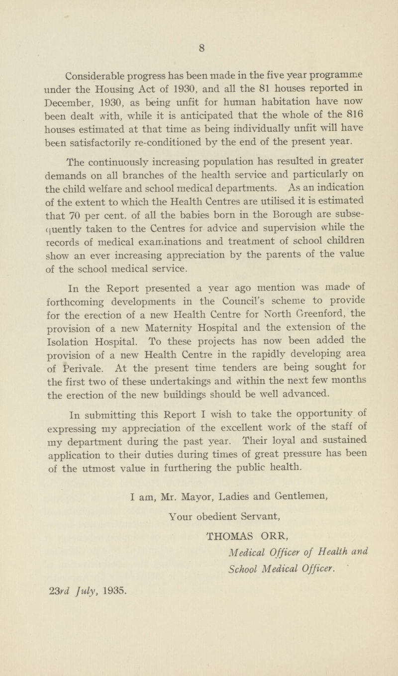 8 Considerable progress has been made in the five year programme under the Housing Act of 1930, and all the 81 houses reported in December, 1930, as being unfit for human habitation have now been dealt with, while it is anticipated that the whole of the 816 houses estimated at that time as being individually unfit will have been satisfactorily re-conditioned by the end of the present year. The continuously increasing population has resulted in greater demands on all branches of the health service and particularly on the child welfare and school medical departments. As an indication of the extent to which the Health Centres are utilised it is estimated that 70 per cent, of all the babies born in the Borough are subse quently taken to the Centres for advice and supervision while the records of medical examinations and treatment of school children show an ever increasing appreciation by the parents of the value of the school medical service. In the Report presented a year ago mention was made of forthcoming developments in the Council's scheme to provide for the erection of a new Health Centre for North Greenford, the provision of a new Maternity Hospital and the extension of the Isolation Hospital. To these projects has now been added the provision of a new Health Centre in the rapidly developing area of Perivale. At the present time tenders are being sought for the first two of these undertakings and within the next few months the erection of the new buildings should be well advanced. In submitting this Report I wish to take the opportunity of expressing my appreciation of the excellent work of the staff of my department during the past year. Their loyal and sustained application to their duties during times of great pressure has been of the utmost value in furthering the public health. I am, Mr. Mayor, Ladies and Gentlemen, Your obedient Servant, THOMAS ORR, Medical Officer of Health and School Medical Officer. 23rd July, 1935.