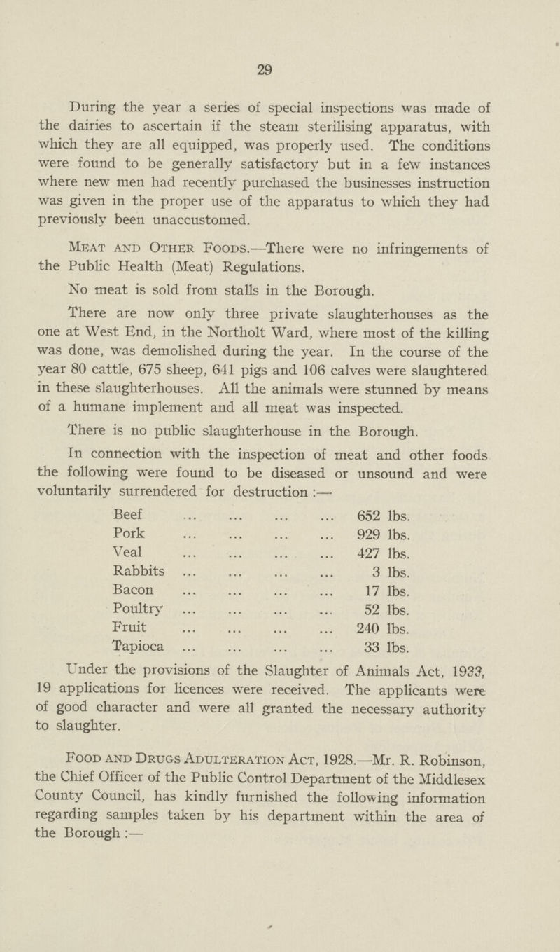 29 During the year a series of special inspections was made of the dairies to ascertain if the steam sterilising apparatus, with which they are all equipped, was properly used. The conditions were found to be generally satisfactory but in a few instances where new men had recently purchased the businesses instruction was given in the proper use of the apparatus to which they had previously been unaccustomed. Meat and Other Foods.—There were no infringements of the Public Health (Meat) Regulations. No meat is sold from stalls in the Borough. There are now only three private slaughterhouses as the one at West End, in the Northolt Ward, where most of the killing was done, was demolished during the year. In the course of the year 80 cattle, 675 sheep, 641 pigs and 106 calves were slaughtered in these slaughterhouses. All the animals were stunned by means of a humane implement and all meat was inspected. There is no public slaughterhouse in the Borough. In connection with the inspection of meat and other foods the following were found to be diseased or unsound and were voluntarily surrendered for destruction :— Beef 652 lbs. Pork 929 lbs. Veal 427 lbs. Rabbits 3 lbs. Bacon 17 lbs. Poultry 52 lbs. Fruit 240 lbs. Tapioca 33 lbs. Under the provisions of the Slaughter of Animals Act, 1933, 19 applications for licences were received. The applicants were of good character and were all granted the necessary authority to slaughter. Food and Drugs Adulteration Act, 1928.—Mr. R. Robinson, the Chief Officer of the Public Control Department of the Middlesex County Council, has kindly furnished the following information regarding samples taken by his department within the area of the Borough:—