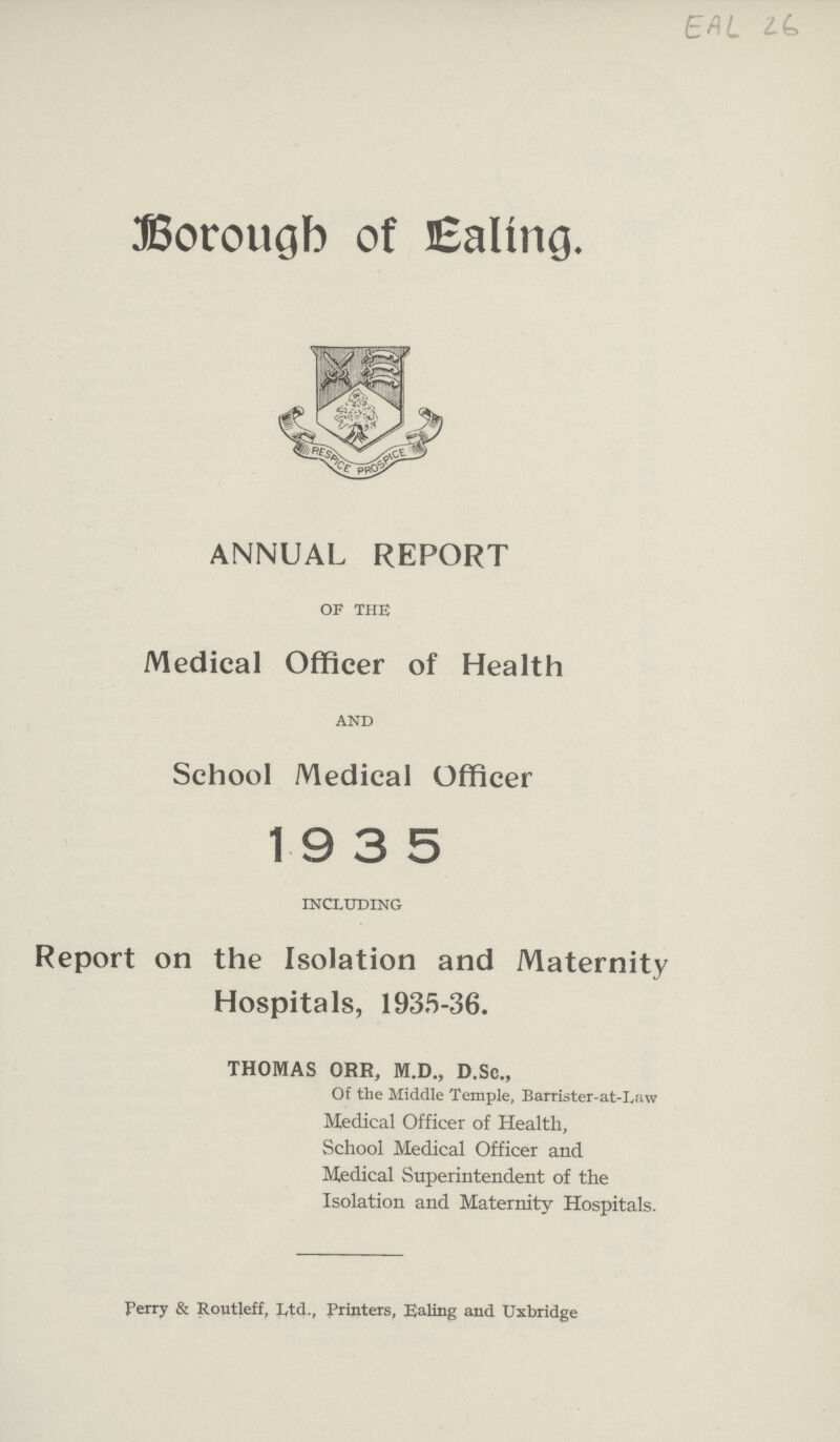 EAL 26 Borough of Ealing. ANNUAL REPORT of the Medical Officer of Health and School Medical Officer 1935 including Report on the Isolation and Maternity Hospitals, 1935-36. THOMAS ORR, M.D., D.Sc., Of the Middle Temple, Barrister-at-Law Medical Officer of Health, School Medical Officer and Medical Superintendent of the Isolation and Maternity Hospitals. Ferry & Routleff, Iytd., Printers, Ealing and Uxbridge