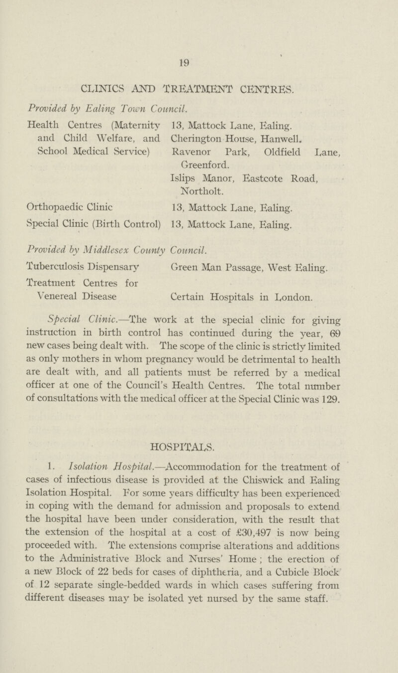 19 CLINICS AND TREATMENT CENTRES. Provided by Ealing Town Council. Health Centres (Maternity 13, Mattock Lane, Ealing, and Child Welfare, and Cherington House, Hanwell. vSchool Medical Service) Ravenor Park, Oldfield Lane, Greenford. Islips Manor, Eastcote Road, Northolt. Orthopaedic Clinic 13, Mattock Lane, Ealing. Special Clinic (Birth Control) 13, Mattock Lane, Ealing. Provided by Middlesex County Council. Tuberculosis Dispensary Green Man Passage, West Ealing. Treatment Centres for Venereal Disease Certain Hospitals in London. Special Clinic.—The work at the special clinic for giving instruction in birth control has continued during the year, 69 new cases being dealt with. The scope of the clinic is strictly limited as only mothers in whom pregnancy would be detrimental to health are dealt with, and all patients must be referred by a medical officer at one of the Council's Health Centres. The total number of consultations with the medical officer at the Special Clinic was 129. HOSPITALS. 1. Isolation Hospital.—Accommodation for the treatment of cases of infectious disease is provided at the Chiswick and Ealing Isolation Hospital. For some years difficulty has been experienced in coping with the demand for admission and proposals to extend the hospital have been under consideration, with the result that the extension of the hospital at a cost of £30,497 is now being proceeded with. The extensions comprise alterations and additions to the Administrative Block and Nurses' Home ; the erection of a new Block of 22 beds for cases of diphtheria, and a Cubicle Block of 12 separate single-bedded wards in which cases suffering from different diseases may be isolated yet nursed by the same staff.