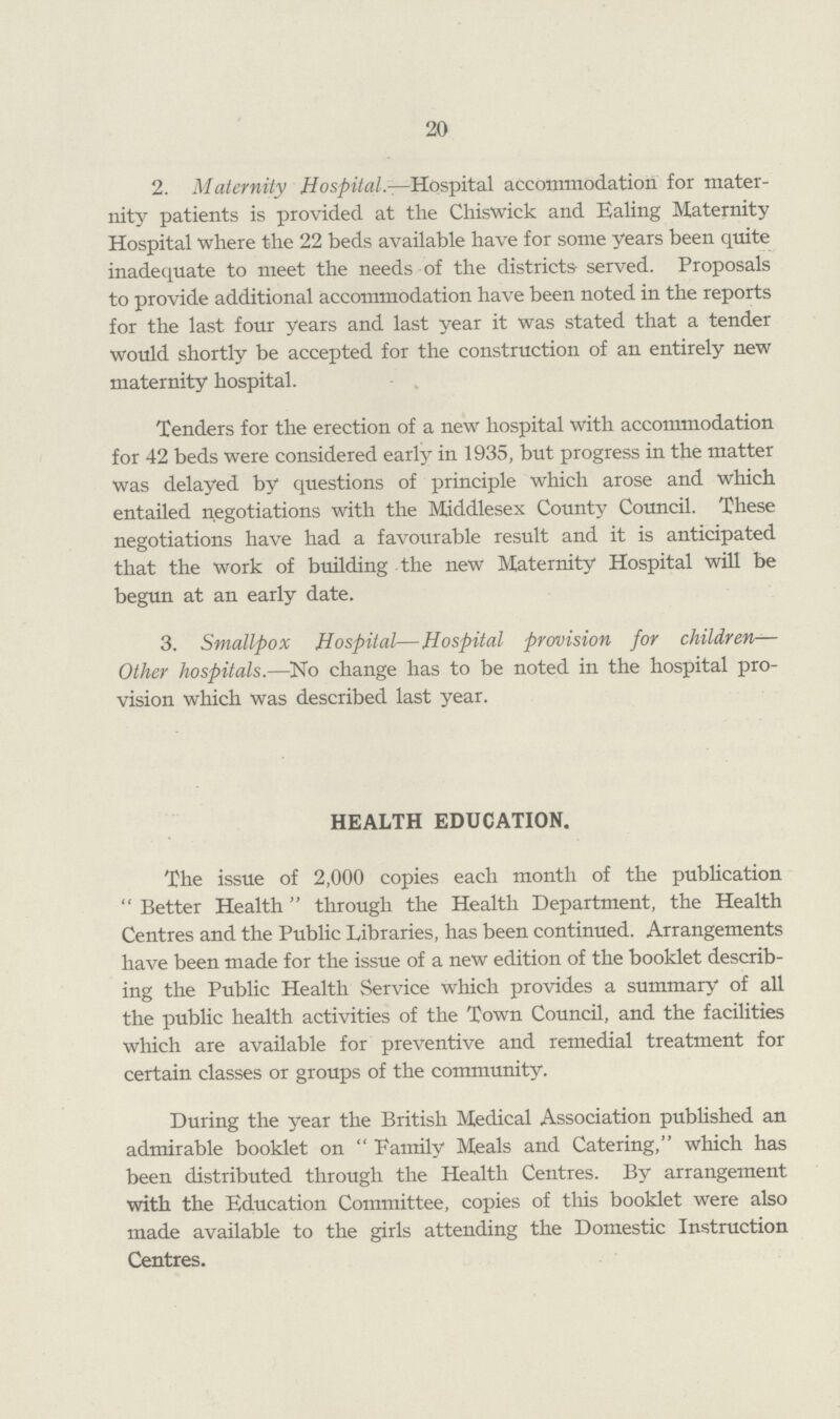 20 2. Maternity Hospital.—Hospital accommodation for mater nity patients is provided at the Chiswick and Ealing Maternity Hospital where the 22 beds available have for some years been quite inadequate to meet the needs of the districts served. Proposals to provide additional accommodation have been noted in the reports for the last four years and last year it was stated that a tender would shortly be accepted for the construction of an entirely new maternity hospital. Tenders for the erection of a new hospital with accommodation for 42 beds were considered early in 1935, but progress in the matter was delayed by questions of principle which arose and which entailed negotiations with the Middlesex County Council. These negotiations have had a favourable result and it is anticipated that the work of building the new Maternity Hospital will be begun at an early date. 3. Smallpox Hospital—Hospital provision for children Other hospitals.—No change has to be noted in the hospital pro vision which was described last year. HEALTH EDUCATION. The issue of 2,000 copies each month of the publication Better Health through the Health Department, the Health Centres and the Public Libraries, has been continued. Arrangements have been made for the issue of a new edition of the booklet describ ing the Public Health Service which provides a summary of all the public health activities of the Town Council, and the facilities which are available for preventive and remedial treatment for certain classes or groups of the community. During the year the British Medical Association published an admirable booklet on Family Meals and Catering, which has been distributed through the Health Centres. By arrangement with the Education Committee, copies of this booklet were also made available to the girls attending the Domestic Instruction Centres.