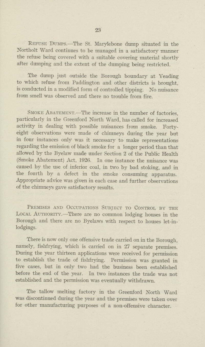 23 Refuse Dumps.—The St. Marylebone dump situated in the Northolt Ward continues to be managed in a satisfactory manner the refuse being covered with a suitable covering material shortly after dumping and the extent of the dumping being restricted. The dump just outside the Borough boundary at Yeading to which refuse from Paddington and other districts is brought, is conducted in a modified form of controlled tipping. No nuisance from smell was observed and there no trouble from fire. Smoke Abatement.—The increase in the number of factories, particularly in the Greenford North Ward, has called for increased activity in dealing with possible nuisances from smoke. Forty eight observations were made of chimneys during the year but in four instances only was it necessary to make representations regarding the emission of black smoke for a longer period than that allowed by the Byelaw made under Section 2 of the Public Health (Smoke Abatement) Act, 1926. In one instance the nuisance was caused by the use of inferior coal, in two by bad stoking, and in the fourth by a defect in the smoke consuming apparatus. Appropriate advice was given in each case and further observations of the chimneys gave satisfactory results. Premises and Occupations Subject to Control by the Local Authority.—There are no common lodging houses in the Borough and there are no Byelaws with respect to houses let-in lodgings. There is now only one offensive trade carried on in the Borough, namely, fishfrying, which is carried on in 27 separate premises. During the year thirteen applications were received for permission to establish the trade of fishfrying. Permission was granted in five cases, but in only two had the business been established before the end of the year. In two instances the trade was not established and the permission was eventually withdrawn. The tallow melting factory in the Greenford North Ward was discontinued during the year and the premises were taken over for other manufacturing purposes of a non-offensive character.